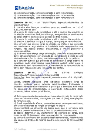 Curso Teórico de Direito Administrativo
Profº Cyonil Borges
Profº. Cyonil Borges www.estrategiaconcursos.com.br 85
c) com remuneração, sem remuneração e sem remuneração.
d) com remuneração, com remuneração e com remuneração.
e) sem remuneração, com remuneração e com remuneração.
Questão 29: FCC - AJ TST/TST/Apoio Especializado/Análise de
Sistemas/2012
A respeito das licenças previstas para os servidores na Lei no
8.112/90, tem-se que
a) a partir do registro da candidatura e até o décimo dia seguinte ao
da eleição, o servidor fará jus à licença, assegurados os vencimentos
do cargo efetivo, somente pelo período de três meses.
b) a partir do registro da candidatura e até o décimo dia seguinte ao
da eleição, o servidor fará jus à licença, sem qualquer remuneração.
c) o servidor que exerça cargo de direção ou chefia e que pretenda
ser candidato a cargo eletivo na localidade onde desempenha suas
funções, não poderá pleitear afastamento, a fim de preservar o
interesse público.
d) o servidor que exerça cargo de direção, chefia ou assessoramento,
deve obrigatoriamente ser afastado do cargo desde o início do ano
eleitoral e até o fim do pleito, mantidos a remuneração do período.
e) o servidor público que pretenda se candidatar a cargo eletivo na
localidade onde desempenha suas funções poderá optar entre o
afastamento sem remuneração ou a manutenção da remuneração na
ativa, com redução de 50% (cinquenta por cento).
Questão 30: FCC - TJ TRE SP/TRE SP/Apoio
Especializado/Programação de Sistemas/2012
Instruções: Para responder à questão, considere a Lei no
8.112/1990.
Vanda, analista judiciário (área judiciária), ocupando cargo de
direção, praticou grave infração administrativa. Instaurado o
processo administrativo disciplinar e para que a servidora não influa
na apuração da irregularidade, a autoridade instauradora desse
processo, dentre outras providências,
a) determinará o afastamento da servidora do exercício do cargo pelo
prazo de 30 (trinta) dias, prorrogável por mais10 (dez), com prejuízo
da remuneração.
b) ficará impedida de afastar, preventivamente, do cargo a servidora,
em face da natureza da função de direção no órgão.
c) representará ao dirigente do órgão para que a servidora seja
afastada preventivamente até o final do processo administrativo.
d) poderá determinar seu afastamento do exercício do cargo, pelo
prazo de até 60 (sessenta) dias, sem prejuízo da remuneração.
e) colocará a servidora em disponibilidade remunerada, redistribuindo
seu cargo no âmbito do mesmo quadro, pelo prazo de 90 (noventa)
dias.
W
e
PD
F
W
aterm
ark
R
em
overD
em
o
 