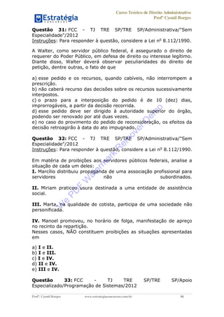Curso Teórico de Direito Administrativo
Profº Cyonil Borges
Profº. Cyonil Borges www.estrategiaconcursos.com.br 86
Questão 31: FCC - TJ TRE SP/TRE SP/Administrativa/"Sem
Especialidade"/2012
Instruções: Para responder à questão, considere a Lei no
8.112/1990.
A Walter, como servidor público federal, é assegurado o direito de
requerer do Poder Público, em defesa de direito ou interesse legítimo.
Diante disso, Walter deverá observar peculiaridades do direito de
petição, dentre outras, o fato de que
a) esse pedido e os recursos, quando cabíveis, não interrompem a
prescrição.
b) não caberá recurso das decisões sobre os recursos sucessivamente
interpostos.
c) o prazo para a interposição do pedido é de 10 (dez) dias,
improrrogáveis, a partir da decisão recorrida.
d) esse pedido deve ser dirigido à autoridade superior do órgão,
podendo ser renovado por até duas vezes.
e) no caso do provimento do pedido de reconsideração, os efeitos da
decisão retroagirão à data do ato impugnado.
Questão 32: FCC - TJ TRE SP/TRE SP/Administrativa/"Sem
Especialidade"/2012
Instruções: Para responder à questão, considere a Lei no
8.112/1990.
Em matéria de proibições aos servidores públicos federais, analise a
situação de cada um deles:
I. Marcílio distribuiu propaganda de uma associação profissional para
servidores não subordinados.
II. Miriam praticou usura destinada a uma entidade de assistência
social.
III. Marta, na qualidade de cotista, participa de uma sociedade não
personificada.
IV. Manoel promoveu, no horário de folga, manifestação de apreço
no recinto da repartição.
Nesses casos, NÃO constituem proibições as situações apresentadas
em
a) I e II.
b) I e III.
c) I e IV.
d) II e IV.
e) III e IV.
Questão 33: FCC - TJ TRE SP/TRE SP/Apoio
Especializado/Programação de Sistemas/2012
W
e
PD
F
W
aterm
ark
R
em
overD
em
o
 