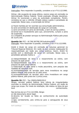 Curso Teórico de Direito Administrativo
Profº Cyonil Borges
Profº. Cyonil Borges www.estrategiaconcursos.com.br 87
Instruções: Para responder à questão, considere a Lei no
8.112/1990.
Gilmar, não ocupante de cargo efetivo, exerce cargo em comissão na
Administração Pública Federal. Tendo praticado infração disciplinar,
Gilmar foi exonerado a juízo da autoridade competente. Porém,
constatou-se que a referida infração estava sujeita à penalidade de
suspensão. Nesse caso, a exoneração de Gilmar
a) ficará mantida por ter ocorrido sua consumação administrativa.
b) será convertida em destituição de cargo em comissão.
c) será convertida em pena de demissão, a bem do serviço público.
d) tornar-se-á insubsistente para que, previamente, cumpra a pena
de suspensão.
e) o impedirá de prestar serviços na Administração Pública pelo prazo
de 1(um) ano.
Questão 34: FCC - AJ TRE SP/TRE SP/Judiciária/2012
Instrução: Para responder à questão, considere a Lei no
8.112/1990.
André é titular de cargo em comissão de natureza gerencial no
Tribunal Regional Eleitoral. Em razão de sua conduta inadequada foi
responsabilizado por lesão aos cofres públicos. Assim, André foi
punido com a destituição do cargo em comissão. Nesse caso, a
penalidade aplicada implica a
a) indisponibilidade de bens e o ressarcimento ao erário, com
prejuízo da ação penal.
b) indisponibilidade dos bens e o ressarcimento ao erário, sem
prejuízo da ação penal cabível.
c) instauração de ação penal e multa pecuniária, com prejuízo das
medidas de natureza cível.
d) incompatibilização do servidor para nova investidura no cargo
público federal, pelo prazo de 10 (dez) anos.
e) incompatibilização do servidor para nova investidura em cargo
público federal, pelo prazo de 5 (cinco) anos.
Questão 35: FCC - Tec (INSS)/INSS/2012
Sérgio, servidor público federal, teve ciência de irregularidades
ocorridas no âmbito da Administração Pública Federal, em razão do
cargo que ocupa. Por medo de retaliação, não relatou os fatos de que
teve conhecimento.
Nos termos da Lei no
8.112/1990, Sérgio
a) não descumpriu dever legal.
b) deveria ter levado os fatos ao conhecimento da autoridade
superior.
c) agiu corretamente, pois omitiu-se para a salvaguarda de seus
direitos.
W
e
PD
F
W
aterm
ark
R
em
overD
em
o
 
