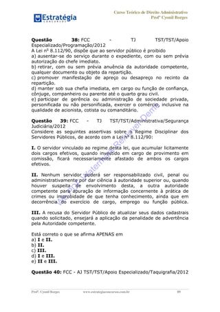 Curso Teórico de Direito Administrativo
Profº Cyonil Borges
Profº. Cyonil Borges www.estrategiaconcursos.com.br 89
Questão 38: FCC - TJ TST/TST/Apoio
Especializado/Programação/2012
A Lei no
8.112/90, dispõe que ao servidor público é proibido
a) ausentar-se do serviço durante o expediente, com ou sem prévia
autorização do chefe imediato.
b) retirar, com ou sem prévia anuência da autoridade competente,
qualquer documento ou objeto da repartição.
c) promover manifestação de apreço ou desapreço no recinto da
repartição.
d) manter sob sua chefia imediata, em cargo ou função de confiança,
cônjuge, companheiro ou parente até o quarto grau civil.
e) participar de gerência ou administração de sociedade privada,
personificada ou não personificada, exercer o comércio, inclusive na
qualidade de acionista, cotista ou comanditário.
Questão 39: FCC - TJ TST/TST/Administrativa/Segurança
Judiciária/2012
Considere as seguintes assertivas sobre o Regime Disciplinar dos
Servidores Públicos, de acordo com a Lei no
8.112/90:
I. O servidor vinculado ao regime desta lei, que acumular licitamente
dois cargos efetivos, quando investido em cargo de provimento em
comissão, ficará necessariamente afastado de ambos os cargos
efetivos.
II. Nenhum servidor poderá ser responsabilizado civil, penal ou
administrativamente por dar ciência à autoridade superior ou, quando
houver suspeita de envolvimento desta, a outra autoridade
competente para apuração de informação concernente à prática de
crimes ou improbidade de que tenha conhecimento, ainda que em
decorrência do exercício de cargo, emprego ou função pública.
III. A recusa do Servidor Público de atualizar seus dados cadastrais
quando solicitado, ensejará a aplicação da penalidade de advertência
pela Autoridade competente.
Está correto o que se afirma APENAS em
a) I e II.
b) II.
c) III.
d) I e III.
e) II e III.
Questão 40: FCC - AJ TST/TST/Apoio Especializado/Taquigrafia/2012
W
e
PD
F
W
aterm
ark
R
em
overD
em
o
 