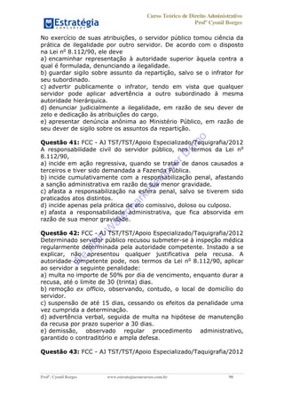 Curso Teórico de Direito Administrativo
Profº Cyonil Borges
Profº. Cyonil Borges www.estrategiaconcursos.com.br 90
No exercício de suas atribuições, o servidor público tomou ciência da
prática de ilegalidade por outro servidor. De acordo com o disposto
na Lei no
8.112/90, ele deve
a) encaminhar representação à autoridade superior àquela contra a
qual é formulada, denunciando a ilegalidade.
b) guardar sigilo sobre assunto da repartição, salvo se o infrator for
seu subordinado.
c) advertir publicamente o infrator, tendo em vista que qualquer
servidor pode aplicar advertência a outro subordinado à mesma
autoridade hierárquica.
d) denunciar judicialmente a ilegalidade, em razão de seu dever de
zelo e dedicação às atribuições do cargo.
e) apresentar denúncia anônima ao Ministério Público, em razão de
seu dever de sigilo sobre os assuntos da repartição.
Questão 41: FCC - AJ TST/TST/Apoio Especializado/Taquigrafia/2012
A responsabilidade civil do servidor público, nos termos da Lei no
8.112/90,
a) incide em ação regressiva, quando se tratar de danos causados a
terceiros e tiver sido demandada a Fazenda Pública.
b) incide cumulativamente com a responsabilização penal, afastando
a sanção administrativa em razão de sua menor gravidade.
c) afasta a responsabilização na esfera penal, salvo se tiverem sido
praticados atos distintos.
d) incide apenas pela prática de ato comissivo, doloso ou culposo.
e) afasta a responsabilidade administrativa, que fica absorvida em
razão de sua menor gravidade.
Questão 42: FCC - AJ TST/TST/Apoio Especializado/Taquigrafia/2012
Determinado servidor público recusou submeter-se à inspeção médica
regularmente determinada pela autoridade competente. Instado a se
explicar, não apresentou qualquer justificativa pela recusa. A
autoridade competente pode, nos termos da Lei no
8.112/90, aplicar
ao servidor a seguinte penalidade:
a) multa no importe de 50% por dia de vencimento, enquanto durar a
recusa, até o limite de 30 (trinta) dias.
b) remoção ex officio, observando, contudo, o local de domicílio do
servidor.
c) suspensão de até 15 dias, cessando os efeitos da penalidade uma
vez cumprida a determinação.
d) advertência verbal, seguida de multa na hipótese de manutenção
da recusa por prazo superior a 30 dias.
e) demissão, observado regular procedimento administrativo,
garantido o contraditório e ampla defesa.
Questão 43: FCC - AJ TST/TST/Apoio Especializado/Taquigrafia/2012
W
e
PD
F
W
aterm
ark
R
em
overD
em
o
 