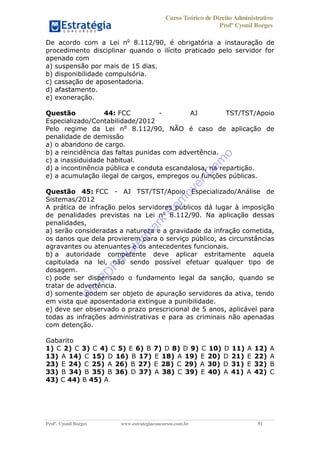 Curso Teórico de Direito Administrativo
Profº Cyonil Borges
Profº. Cyonil Borges www.estrategiaconcursos.com.br 91
De acordo com a Lei no
8.112/90, é obrigatória a instauração de
procedimento disciplinar quando o ilícito praticado pelo servidor for
apenado com
a) suspensão por mais de 15 dias.
b) disponibilidade compulsória.
c) cassação de aposentadoria.
d) afastamento.
e) exoneração.
Questão 44: FCC - AJ TST/TST/Apoio
Especializado/Contabilidade/2012
Pelo regime da Lei no
8.112/90, NÃO é caso de aplicação de
penalidade de demissão
a) o abandono de cargo.
b) a reincidência das faltas punidas com advertência.
c) a inassiduidade habitual.
d) a incontinência pública e conduta escandalosa, na repartição.
e) a acumulação ilegal de cargos, empregos ou funções públicas.
Questão 45: FCC - AJ TST/TST/Apoio Especializado/Análise de
Sistemas/2012
A prática de infração pelos servidores públicos dá lugar à imposição
de penalidades previstas na Lei no
8.112/90. Na aplicação dessas
penalidades,
a) serão consideradas a natureza e a gravidade da infração cometida,
os danos que dela provierem para o serviço público, as circunstâncias
agravantes ou atenuantes e os antecedentes funcionais.
b) a autoridade competente deve aplicar estritamente aquela
capitulada na lei, não sendo possível efetuar qualquer tipo de
dosagem.
c) pode ser dispensado o fundamento legal da sanção, quando se
tratar de advertência.
d) somente podem ser objeto de apuração servidores da ativa, tendo
em vista que aposentadoria extingue a punibilidade.
e) deve ser observado o prazo prescricional de 5 anos, aplicável para
todas as infrações administrativas e para as criminais não apenadas
com detenção.
Gabarito
1) C 2) C 3) C 4) C 5) E 6) B 7) D 8) D 9) C 10) D 11) A 12) A
13) A 14) C 15) D 16) B 17) E 18) A 19) E 20) D 21) E 22) A
23) E 24) C 25) A 26) B 27) E 28) C 29) A 30) D 31) E 32) B
33) B 34) B 35) B 36) D 37) A 38) C 39) E 40) A 41) A 42) C
43) C 44) B 45) A
W
e
PD
F
W
aterm
ark
R
em
overD
em
o
 