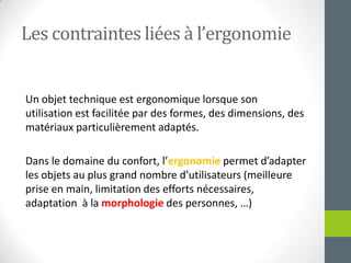 Les contraintesliées à l’ergonomieUn objet technique estergonomiquelorsque son utilisation estfacilitée par des formes, des dimensions, des matériauxparticulièrementadaptés.Dans le domaine du confort, l’ergonomiepermetd’adapter les objets au plus grand nombred’utilisateurs (meilleure prise en main, limitation des efforts nécessaires, adaptation  à la morphologie des personnes, …)