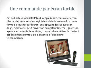 Unecommande par écran tactileCetordinateur familial HP tout intégré (unitécentrale et écran plat tactile) comprend un logiciel capable de reconnaîtretouteforme de touchersurl’écran. En appuyantdessus avec son doigt, l’utilisateurpeutouvrir son navigateur Internet, gérer son agenda, écouter de la musique, … sans même utiliser le clavier. Il estégalementcontrôlable à distance à l’aided’unetélécommande.