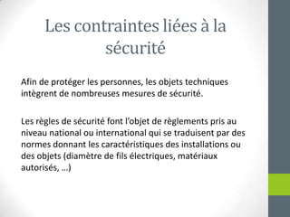 Les contraintesliées à la sécuritéAfin de protéger les personnes, les objets techniques intègrent de nombreusesmesures de sécurité.Les règles de sécurité font l’objet de règlementspris au niveau national ou international qui se traduisent par des normesdonnant les caractéristiques des installations ou des objets(diamètre de filsélectriques, matériauxautorisés, …)