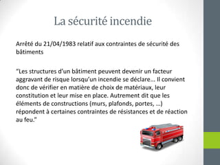 La sécuritéincendieArrêté du 21/04/1983 relatif aux contraintes de sécurité des bâtiments“Les structures d’un bâtimentpeuventdevenir un facteuraggravant de risquelorsqu’unincendie se déclare... Il convientdonc de vérifier en matière de choix de matériaux, leur constitution et leurmise en place. Autrementditque les éléments de constructions (murs, plafonds, portes, …) répondent à certainescontraintes de résistances et de réaction au feu.”