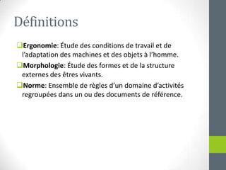 DéfinitionsErgonomie: Étude des conditions de travail et de l’adaptation des machines et des objets à l’homme.