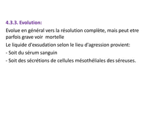 4.3.3. Evolution:
Evolue en général vers la résolution complète, mais peut etre
parfois grave voir mortelle
Le liquide d'exsudation selon le lieu d'agression provient:
- Soit du sérum sanguin
- Soit des sécrétions de cellules mésothéliales des séreuses.
 