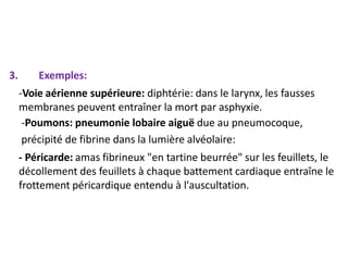 3. Exemples:
-Voie aérienne supérieure: diphtérie: dans le larynx, les fausses
membranes peuvent entraîner la mort par asphyxie.
-Poumons: pneumonie lobaire aiguë due au pneumocoque,
précipité de fibrine dans la lumière alvéolaire:
- Péricarde: amas fibrineux "en tartine beurrée" sur les feuillets, le
décollement des feuillets à chaque battement cardiaque entraîne le
frottement péricardique entendu à l'auscultation.
 