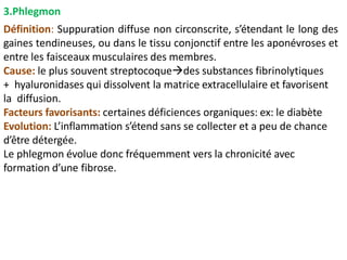 3.Phlegmon
Définition: Suppuration diffuse non circonscrite, s’étendant le long des
gaines tendineuses, ou dans le tissu conjonctif entre les aponévroses et
entre les faisceaux musculaires des membres.
Cause: le plus souvent streptocoquedes substances fibrinolytiques
+ hyaluronidases qui dissolvent la matrice extracellulaire et favorisent
la diffusion.
Facteurs favorisants: certaines déficiences organiques: ex: le diabète
Evolution: L’inflammation s’étend sans se collecter et a peu de chance
d’être détergée.
Le phlegmon évolue donc fréquemment vers la chronicité avec
formation d’une fibrose.
 