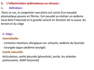 3. L'inflammation œdémateuse ou séreuse :
1. Définition:
Dans ce cas, la congestion vasculaire est suivie d'un exsudat
plasmatique pauvre en fibrine. Cet exsudat va réaliser un œdème
local dont l'intensité et la gravité varient en fonction de la cause, du
terrain et du siège
2. Siège :
interstitielle:
- certaines réactions allergiques ex: urticaire, œdème de Quincke
- laryngite aigue (œdème laryngé)
Cavité naturelle:
Articulation, cavité pleurale (pleurésie), ascite, les alvéoles
pulmonaires (OAP lésionnel)
 