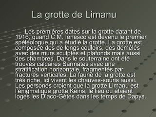 La grotte de Limanu    Les premières dates sur la grotte datant de 1916, quand C.M. Ionesco est devenu le premier spéléologue qui a étudié la grotte. La grotte est composée des de longs couloirs, des démêlés avec des murs sculptés et plafonds mais aussi des chambres. Dans le souterraine ont été trouvés calcaires Sarmates avec une stratification horizontale, fragmentés par fractures verticales. La faune de la grotte est très riche, ici vivent les chauves-souris aussi. Les personés croient que la grotte Limanu est l’énigmatique grotte Keiris, le lieu ou étaient loges les D’aco-Gètes dans les temps de Dapys.  