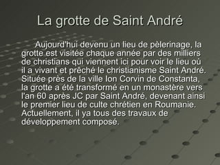 La grotte de Saint André Aujourd'hui devenu un lieu de pèlerinage, la grotte est visitée chaque année par des milliers de christians qui viennent ici pour voir le lieu où il a vivant et prêché le christianisme  Saint André . Située près de la ville Ion Corvin de Constanta, la grotte a été transformé en un monastère vers l'an 60 après JC par  Saint André , devenant ainsi le premier lieu de culte chrétien en Roumanie. Actuellement, il ya tous des travaux de développement composé.   