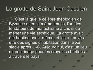 La grotte de Saint  Jean Cassien C'est là que le célèbre théologien de Byzance et en le même temps, l'un des fondateurs de monachisme a choisi de mener une vie ascétique. La grotte avait été habitée avant même, et les a trouvés être des signes d'habitation dans le Xe siècle après J.-C. Aujourd'hui, c'est un lieu de pèlerinage pour les croyants chrétiens à travers le pays   