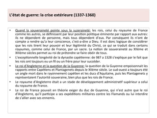 L’état	
  de	
  guerre:	
  la	
  crise	
  extérieure	
  (1337-­‐1360)	
  
•  Quand	
   la	
   souveraineté	
   pointe	
   sous	
   la	
   suzeraineté:	
   les	
   rois,	
   celui	
   du	
   royaume	
   de	
   France	
  
comme	
  les	
  autres,	
  se	
  déﬁnissent	
  par	
  leur	
  posiLon	
  poliLque	
  éminente	
  par	
  rapport	
  aux	
  autres:	
  
ils	
   ne	
   dépendent	
   de	
   personne,	
   mais	
   tous	
   dépendent	
   d’eux.	
   Par	
   conséquent	
   ils	
   n’ont	
   de	
  
compte	
  a	
  rendre	
  qu’a	
  leur	
  conscience,	
  c’est-­‐a-­‐dire	
  a	
  Dieu.	
  Il	
  est	
  donc	
  logique	
  de	
  considérer	
  
que	
  les	
  rois	
  Lrent	
  leur	
  pouvoir	
  et	
  leur	
  légiLmité	
  du	
  Christ,	
  ce	
  qui	
  se	
  traduit	
  dans	
  certains	
  
royaumes,	
   comme	
   celui	
   de	
   France,	
   par	
   un	
   sacre.	
   La	
   noLon	
   de	
   souveraineté	
   au	
   XIIème	
   et	
  
XIIIème	
  siècles	
  permet	
  au	
  roi	
  de	
  prétendre	
  se	
  faire	
  obéir	
  de	
  tous.	
  	
  
•  L’excepLonnelle	
  longévité	
  de	
  la	
  dynasLe	
  capéLenne:	
  de	
  987	
  a	
  1328	
  s’explique	
  par	
  le	
  fait	
  que	
  
les	
  rois	
  ont	
  toujours	
  eu	
  un	
  ﬁl	
  ou	
  un	
  frère	
  pour	
  leur	
  succéder.	
  	
  
•  Le	
  roi	
  d’Angleterre	
  et	
  la	
  quesLon	
  de	
  la	
  Guyenne:	
  la	
  quesLon	
  de	
  la	
  Guyenne	
  empoisonnait	
  les	
  
rapports	
  entre	
  CapéLens	
  et	
  Plantagenets	
  depuis	
  le	
  XIIème	
  siècle.	
  Le	
  sud-­‐ouest	
  a	
  toujours	
  été	
  
un	
  angle	
  mort	
  dans	
  le	
  rayonnement	
  capéLen	
  et	
  les	
  ducs	
  d’Aquitaine,	
  puis	
  les	
  Plantagenets	
  y	
  
représentaient	
  l’autorité	
  souveraine,	
  bien	
  plus	
  que	
  les	
  rois	
  de	
  France.	
  	
  
•  Le	
  royaume	
  d’Angleterre	
  était	
  a	
  un	
  stade	
  de	
  développement	
  administraLf	
  supérieur	
  a	
  celui	
  
du	
  royaume	
  de	
  France.	
  	
  
•  Le	
  roi	
  de	
  France	
  pouvait	
  en	
  théorie	
  exiger	
  du	
  duc	
  de	
  Guyenne,	
  qui	
  n’est	
  autre	
  que	
  le	
  roi	
  
d’Angleterre,	
  qu’il	
  parLcipe	
  a	
  ses	
  expédiLons	
  militaires	
  contre	
  les	
  Flamands	
  ou	
  lui	
  interdire	
  
de	
  s’allier	
  avec	
  ses	
  ennemis.	
  	
  
 