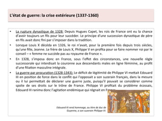 L’état	
  de	
  guerre:	
  la	
  crise	
  extérieure	
  (1337-­‐1360)	
  
•  La	
  rupture	
  dynasLque	
  de	
  1328:	
  Depuis	
  Hugues	
  Capet,	
  les	
  rois	
  de	
  France	
  ont	
  eu	
  la	
  chance	
  
d’avoir	
  toujours	
  un	
  ﬁls	
  pour	
  leur	
  succéder.	
  Le	
  principe	
  d’une	
  succession	
  dynasLque	
  de	
  père	
  
en	
  ﬁls	
  avait	
  donc	
  ﬁni	
  par	
  s’imposer	
  dans	
  la	
  tradiLon.	
  	
  
•  Lorsque	
   Louis	
   X	
   décéda	
   en	
   1326,	
   le	
   roi	
   n’avait,	
   pour	
   la	
   première	
   fois	
   depuis	
   trois	
   siècles,	
  
qu’une	
  ﬁlle,	
  Jeanne.	
  Le	
  frère	
  de	
  Louis	
  X,	
  Philippe	
  V	
  en	
  proﬁta	
  pour	
  se	
  faire	
  nommer	
  roi	
  par	
  le	
  
conseil	
  –	
  «	
  femme	
  ne	
  succède	
  pas	
  au	
  royaume	
  de	
  France	
  ».	
  	
  
•  En	
   1328,	
   s’imposa	
   donc	
   en	
   France,	
   sous	
   l’eﬀet	
   des	
   circonstances,	
   une	
   nouvelle	
   règle	
  
successorale	
  qui	
  interdisait	
  la	
  couronne	
  aux	
  descendants	
  males	
  en	
  ligne	
  féminine,	
  au	
  proﬁt	
  
d’une	
  ﬁliaLon	
  masculine	
  intégrale.	
  	
  
•  La	
  guerre	
  par	
  procuraLon	
  (1328-­‐1343):	
  Le	
  déﬁcit	
  de	
  légiLmité	
  de	
  Philippe	
  VI	
  meQait	
  Edouard	
  
III	
  en	
  posiLon	
  de	
  force	
  dans	
  le	
  conﬂit	
  qui	
  l’opposait	
  a	
  son	
  suzerain	
  français,	
  dans	
  la	
  mesure	
  
ou	
   il	
   lui	
   permeQait	
   de	
   déclarer	
   une	
   guerre	
   juste,	
   puisqu’il	
   pouvait	
   se	
   considérer	
   comme	
  
spolie	
   de	
   ses	
   droits	
   sur	
   le	
   trône	
   de	
   France.	
   Philippe	
   VI	
   proﬁtait	
   du	
   problème	
   écossais,	
  
Edouard	
  III	
  ranima	
  donc	
  l’agitaLon	
  endémique	
  qui	
  régnait	
  en	
  France.	
  	
  
Edouard	
  III	
  rend	
  hommage,	
  au	
  @tre	
  de	
  duc	
  de	
  
Guyenne,	
  a	
  son	
  suzerain	
  Philippe	
  VI.	
  
 