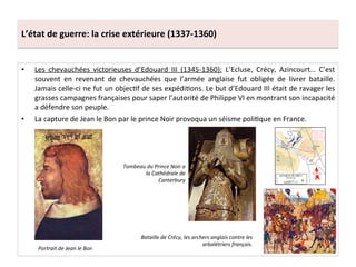 L’état	
  de	
  guerre:	
  la	
  crise	
  extérieure	
  (1337-­‐1360)	
  
•  Les	
   chevauchées	
   victorieuses	
   d’Edouard	
   III	
   (1345-­‐1360):	
   L’Ecluse,	
   Crécy,	
   Azincourt…	
   C’est	
  
souvent	
   en	
   revenant	
   de	
   chevauchées	
   que	
   l’armée	
   anglaise	
   fut	
   obligée	
   de	
   livrer	
   bataille.	
  
Jamais	
  celle-­‐ci	
  ne	
  fut	
  un	
  objecLf	
  de	
  ses	
  expédiLons.	
  Le	
  but	
  d’Edouard	
  III	
  était	
  de	
  ravager	
  les	
  
grasses	
  campagnes	
  françaises	
  pour	
  saper	
  l’autorité	
  de	
  Philippe	
  VI	
  en	
  montrant	
  son	
  incapacité	
  
a	
  défendre	
  son	
  peuple.	
  	
  
•  La	
  capture	
  de	
  Jean	
  le	
  Bon	
  par	
  le	
  prince	
  Noir	
  provoqua	
  un	
  séisme	
  poliLque	
  en	
  France.	
  	
  
Bataille	
  de	
  Crécy,	
  les	
  archers	
  anglais	
  contre	
  les	
  
arbalétriers	
  français.	
  
Portrait	
  de	
  Jean	
  le	
  Bon	
  
Tombeau	
  du	
  Prince	
  Noir	
  a	
  
la	
  Cathédrale	
  de	
  
Canterbury	
  
 