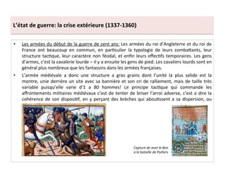 •  Les	
  armées	
  du	
  début	
  de	
  la	
  guerre	
  de	
  cent	
  ans:	
  Les	
  armées	
  du	
  roi	
  d’Angleterre	
  et	
  du	
  roi	
  de	
  
France	
   ont	
   beaucoup	
   en	
   commun,	
   en	
   parLculier	
   la	
   typologie	
   de	
   leurs	
   combaQants,	
   leur	
  
structure	
  tacLque,	
  leur	
  caractère	
  non	
  féodal,	
  et	
  enﬁn	
  leurs	
  eﬀecLfs	
  temporaires.	
  Les	
  gens	
  
d’armes,	
  c’est	
  la	
  cavalerie	
  lourde	
  –	
  il	
  y	
  a	
  ensuite	
  les	
  gens	
  de	
  pied.	
  Les	
  cavaliers	
  lourds	
  sont	
  en	
  
général	
  plus	
  nombreux	
  que	
  les	
  fantassins	
  dans	
  les	
  armées	
  françaises.	
  
•  L’armée	
   médiévale	
   a	
   donc	
   une	
   structure	
   a	
   gros	
   grains	
   dont	
   l’unité	
   la	
   plus	
   solide	
   est	
   la	
  
montre,	
  unie	
  derrière	
  un	
  site	
  avec	
  sa	
  bannière	
  et	
  son	
  cri	
  de	
  ralliement,	
  mais	
  de	
  taille	
  très	
  
variable	
   puisqu’elle	
   varie	
   d’1	
   a	
   80	
   hommes!	
   Le	
   principe	
   tacLque	
   qui	
   commande	
   les	
  
aﬀrontements	
  militaires	
  médiévaux	
  c’est	
  de	
  tenter	
  de	
  briser	
  l’arroi	
  adverse,	
  c’est	
  a	
  dire	
  la	
  
cohérence	
  de	
  son	
  disposiLf,	
  en	
  y	
  perçant	
  des	
  brèches	
  qui	
  abouLssent	
  a	
  sa	
  dispersion,	
  ou	
  
désarroi.	
  	
  
Capture	
  de	
  Jean	
  le	
  Bon	
  
a	
  la	
  bataille	
  de	
  Poi@ers	
  
L’état	
  de	
  guerre:	
  la	
  crise	
  extérieure	
  (1337-­‐1360)	
  
 