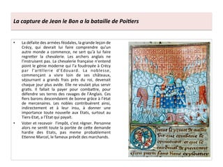 La	
  capture	
  de	
  Jean	
  le	
  Bon	
  a	
  la	
  bataille	
  de	
  Poi3ers	
  
•  La	
  défaite	
  des	
  armées	
  féodales,	
  la	
  grande	
  leçon	
  de	
  
Crécy,	
   qui	
   devrait	
   lui	
   faire	
   comprendre	
   qu’un	
  
autre	
  monde	
  a	
  commence,	
  ne	
  sert	
  qu’à	
  lui	
  faire	
  
regreQer	
   la	
   chevalerie.	
   Les	
   archers	
   anglais	
   ne	
  
l’instruisent	
  pas.	
  La	
  chevalerie	
  française	
  n’entend	
  
point	
  le	
  génie	
  moderne	
  qui	
  l’a	
  foudroyée	
  à	
  Crécy	
  
par	
   l’arLllerie	
   d’Edouard.	
   La	
   noblesse,	
  
commençant	
   a	
   vivre	
   loin	
   de	
   ses	
   châteaux,	
  
séjournant	
   a	
   grands	
   frais	
   près	
   du	
   roi,	
   devenait	
  
chaque	
  jour	
  plus	
  avide.	
  Elle	
  ne	
  voulait	
  plus	
  servir	
  
graLs.	
   Il	
   fallait	
   la	
   payer	
   pour	
   combaQre,	
   pour	
  
défendre	
  ses	
  terres	
  des	
  ravages	
  de	
  l’Anglais.	
  Ces	
  
ﬁers	
  barons	
  descendaient	
  de	
  bonne	
  grâce	
  à	
  l’état	
  
de	
   mercenaires.	
   Les	
   nobles	
   contribuèrent	
   ainsi,	
  
indirectement	
   et	
   à	
   leur	
   insu,	
   à	
   donner	
   une	
  
importance	
   toute	
   nouvelle	
   aux	
   Etats,	
   surtout	
   au	
  
Tiers-­‐Etat,	
  a	
  l’Etat	
  qui	
  payait.	
  	
  
•  Voter	
  et	
  recevoir	
   	
  l’impôt,	
  c’est	
  régner.	
  Personne	
  
alors	
  ne	
  senLt	
  toute	
  la	
  portée	
  de	
  ceQe	
  demande	
  
hardie	
   des	
   Etats,	
   pas	
   meme	
   probablement	
  
ELenne	
  Marcel,	
  le	
  fameux	
  prévôt	
  des	
  marchands.	
  	
  
 