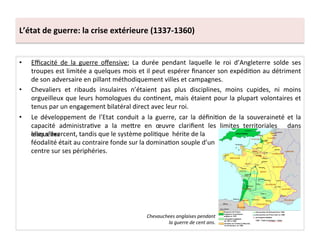 L’état	
  de	
  guerre:	
  la	
  crise	
  extérieure	
  (1337-­‐1360)	
  
•  Eﬃcacité	
   de	
   la	
   guerre	
   oﬀensive:	
   La	
   durée	
   pendant	
   laquelle	
   le	
   roi	
   d’Angleterre	
   solde	
   ses	
  
troupes	
  est	
  limitée	
  a	
  quelques	
  mois	
  et	
  il	
  peut	
  espérer	
  ﬁnancer	
  son	
  expédiLon	
  au	
  détriment	
  
de	
  son	
  adversaire	
  en	
  pillant	
  méthodiquement	
  villes	
  et	
  campagnes.	
  	
  
•  Chevaliers	
   et	
   ribauds	
   insulaires	
   n’étaient	
   pas	
   plus	
   disciplines,	
   moins	
   cupides,	
   ni	
   moins	
  
orgueilleux	
  que	
  leurs	
  homologues	
  du	
  conLnent,	
  mais	
  étaient	
  pour	
  la	
  plupart	
  volontaires	
  et	
  
tenus	
  par	
  un	
  engagement	
  bilatéral	
  direct	
  avec	
  leur	
  roi.	
  	
  
•  Le	
   développement	
   de	
   l’Etat	
   conduit	
   a	
   la	
   guerre,	
   car	
   la	
   déﬁniLon	
   de	
   la	
   souveraineté	
   et	
   la	
  
capacité	
   administraLve	
   a	
   la	
   meQre	
   en	
   œuvre	
   clariﬁent	
   les	
   limites	
   territoriales	
   	
   dans	
  
lesquelles	
  
Chevauchees	
  anglaises	
  pendant	
  
la	
  guerre	
  de	
  cent	
  ans.	
  
elles	
  s’exercent,	
  tandis	
  que	
  le	
  système	
  poliLque	
  	
  hérite	
  de	
  la	
  
féodalité	
  était	
  au	
  contraire	
  fonde	
  sur	
  la	
  dominaLon	
  souple	
  d’un	
  
centre	
  sur	
  ses	
  périphéries.	
  
 