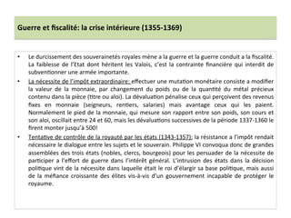 Guerre	
  et	
  ﬁscalité:	
  la	
  crise	
  intérieure	
  (1355-­‐1369)	
  
•  Le	
  durcissement	
  des	
  souverainetés	
  royales	
  mène	
  a	
  la	
  guerre	
  et	
  la	
  guerre	
  conduit	
  a	
  la	
  ﬁscalité.	
  
La	
  faiblesse	
  de	
  l’Etat	
  dont	
  héritent	
  les	
  Valois,	
  c’est	
  la	
  contrainte	
  ﬁnancière	
  qui	
  interdit	
  de	
  
subvenLonner	
  une	
  armée	
  importante.	
  	
  
•  La	
  nécessite	
  de	
  l’impôt	
  extraordinaire:	
  eﬀectuer	
  une	
  mutaLon	
  monétaire	
  consiste	
  a	
  modiﬁer	
  
la	
   valeur	
   de	
   la	
   monnaie,	
   par	
   changement	
   du	
   poids	
   ou	
   de	
   la	
   quanLté	
   du	
   métal	
   précieux	
  
contenu	
  dans	
  la	
  pièce	
  (Ltre	
  ou	
  aloi).	
  La	
  dévaluaLon	
  pénalise	
  ceux	
  qui	
  perçoivent	
  des	
  revenus	
  
ﬁxes	
   en	
   monnaie	
   (seigneurs,	
   renLers,	
   salaries)	
   mais	
   avantage	
   ceux	
   qui	
   les	
   paient.	
  
Normalement	
  le	
  pied	
  de	
  la	
  monnaie,	
  qui	
  mesure	
  son	
  rapport	
  entre	
  son	
  poids,	
  son	
  cours	
  et	
  
son	
  aloi,	
  oscillait	
  entre	
  24	
  et	
  60,	
  mais	
  les	
  dévaluaLons	
  successives	
  de	
  la	
  période	
  1337-­‐1360	
  le	
  
ﬁrent	
  monter	
  jusqu’à	
  500!	
  
•  TentaLve	
  de	
  contrôle	
  de	
  la	
  royauté	
  par	
  les	
  états	
  (1343-­‐1357):	
  la	
  résistance	
  a	
  l’impôt	
  rendait	
  
nécessaire	
  le	
  dialogue	
  entre	
  les	
  sujets	
  et	
  le	
  souverain.	
  Philippe	
  VI	
  convoqua	
  donc	
  de	
  grandes	
  
assemblées	
  des	
  trois	
  états	
  (nobles,	
  clercs,	
  bourgeois)	
  pour	
  les	
  persuader	
  de	
  la	
  nécessite	
  de	
  
parLciper	
  a	
  l’eﬀort	
  de	
  guerre	
  dans	
  l’intérêt	
  général.	
  L’intrusion	
  des	
  états	
  dans	
  la	
  décision	
  
poliLque	
  vint	
  de	
  la	
  nécessite	
  dans	
  laquelle	
  était	
  le	
  roi	
  d’élargir	
  sa	
  base	
  poliLque,	
  mais	
  aussi	
  
de	
  la	
  méﬁance	
  croissante	
  des	
  élites	
  vis-­‐à-­‐vis	
  d’un	
  gouvernement	
  incapable	
  de	
  protéger	
  le	
  
royaume.	
  
 