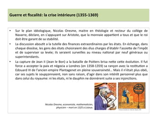 Guerre	
  et	
  ﬁscalité:	
  la	
  crise	
  intérieure	
  (1355-­‐1369)	
  
•  Sur	
   le	
   plan	
   idéologique,	
   Nicolas	
   Oresme,	
   maitre	
   en	
   théologie	
   et	
   recteur	
   du	
   collège	
   de	
  
Navarre,	
  déclare,	
  en	
  s’appuyant	
  sur	
  Aristote,	
  que	
  la	
  monnaie	
  apparLent	
  a	
  tous	
  et	
  que	
  le	
  roi	
  
doit	
  être	
  garant	
  de	
  sa	
  stabilité.	
  	
  	
  
•  La	
  discussion	
  abouLt	
  a	
  la	
  tutelle	
  des	
  ﬁnances	
  extraordinaires	
  par	
  les	
  états.	
  En	
  échange,	
  dans	
  
chaque	
  diocèse,	
  les	
  gens	
  des	
  états	
  choisiraient	
  des	
  élus	
  charges	
  d’établir	
  l’assieQe	
  de	
  l’impôt	
  
et	
   de	
   superviser	
   sa	
   levée;	
   ils	
   seraient	
   surveilles	
   au	
   niveau	
   naLonal	
   par	
   neuf	
   généraux	
   ou	
  
superintendants.	
  	
  
•  La	
  capture	
  de	
  Jean	
  II	
  (Jean	
  le	
  Bon)	
  a	
  la	
  bataille	
  de	
  PoiLers	
  brisa	
  neQe	
  ceQe	
  évoluLon.	
  Il	
  fut	
  
force	
  a	
  accepter	
  la	
  paix	
  et	
  négocia	
  a	
  Londres	
  (en	
  1358-­‐1359)	
  sa	
  rançon	
  avec	
  la	
  resLtuLon	
  a	
  
Edouard	
  III	
  de	
  l’ancien	
  empire	
  Plantagenet	
  en	
  pleine	
  souveraineté…	
  Mais	
  il	
  n’était	
  plus	
  obéi,	
  
car	
  ses	
  sujets	
  le	
  soupçonnaient,	
  non	
  sans	
  raison,	
  d’agir	
  dans	
  son	
  intérêt	
  personnel	
  plus	
  que	
  
dans	
  celui	
  du	
  royaume:	
  ni	
  les	
  états,	
  ni	
  le	
  dauphin	
  ne	
  donnèrent	
  suite	
  a	
  ses	
  injoncLons.	
  	
  
Nicolas	
  Oresme,	
  economiste,	
  mathema@cien,	
  
physicien	
  –	
  mort	
  en	
  1325	
  a	
  Lisieux.	
  	
  
 