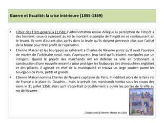 Guerre	
  et	
  ﬁscalité:	
  la	
  crise	
  intérieure	
  (1355-­‐1369)	
  
•  Echec	
  des	
  Etats	
  généraux	
  (1358):	
  L’administraLon	
  royale	
  délègue	
  la	
  percepLon	
  de	
  l’impôt	
  a	
  
des	
  fermiers:	
  ceux-­‐ci	
  avancent	
  au	
  roi	
  le	
  montant	
  escompte	
  de	
  l’impôt	
  en	
  se	
  remboursant	
  en	
  
le	
  levant.	
  Ils	
  sont	
  d’autant	
  plus	
  après	
  dans	
  la	
  levée	
  qu’ils	
  doivent	
  percevoir	
  plus	
  que	
  l’achat	
  
de	
  la	
  ferme	
  pour	
  Lrer	
  proﬁt	
  de	
  l’opéraLon.	
  	
  
•  ELenne	
  Marcel	
  et	
  les	
  bourgeois	
  se	
  rallièrent	
  a	
  Charles	
  de	
  Navarre	
  parce	
  qu’il	
  avait	
  l’auréole	
  
de	
  martyr	
  de	
  l’arbitraire	
  royal,	
  mais	
  s’aperçurent	
  trop	
  tard	
  qu’ils	
  étaient	
  manipules	
  par	
  un	
  
intrigant.	
   Quand	
   le	
   prévôt	
   des	
   marchands	
   mit	
   en	
   défense	
   sa	
   ville	
   en	
   ordonnant	
   la	
  
construcLon	
  d’une	
  nouvelle	
  enceinte	
  pour	
  protéger	
  les	
  faubourgs	
  des	
  chevauchées	
  anglaises	
  
et	
   des	
   pillards,	
   il	
   agissait	
   en	
   chef	
   de	
   la	
   municipalité	
   et	
   trouva	
   un	
   large	
   souLen	
   parmi	
   les	
  
bourgeois	
  de	
  Paris,	
  peLts	
  et	
  grands.	
  	
  
•  ELenne	
  Marcel	
  nomma	
  Charles	
  de	
  Navarre	
  capitaine	
  de	
  Paris.	
  Il	
  méditait	
  alors	
  de	
  le	
  faire	
  roi	
  
de	
  France	
  a	
  la	
  place	
  du	
  Dauphin…	
  mais	
  le	
  prévôt	
  des	
  marchands	
  tomba	
  sous	
  les	
  coups	
  des	
  
siens	
  le	
  31	
  juillet	
  1358,	
  alors	
  qu’il	
  s’apprêtait	
  probablement	
  a	
  ouvrir	
  les	
  portes	
  de	
  la	
  ville	
  au	
  
roi	
  de	
  Navarre.	
  	
  
L’assassinat	
  d’E@enne	
  Marcel	
  en	
  1358	
  
 