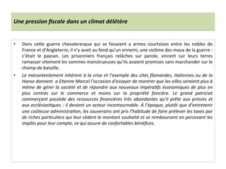 Une	
  pression	
  ﬁscale	
  dans	
  un	
  climat	
  délétère	
  
•  Dans	
   ceQe	
   guerre	
   chevaleresque	
   qui	
   se	
   faisaient	
   a	
   armes	
   courtoises	
   entre	
   les	
   nobles	
   de	
  
France	
  et	
  d’Angleterre,	
  il	
  n’y	
  avait	
  au	
  fond	
  qu’un	
  ennemi,	
  une	
  vicLme	
  des	
  maux	
  de	
  la	
  guerre	
  :	
  
c’était	
   le	
   paysan.	
   Les	
   prisonniers	
   français	
   relâches	
   sur	
   parole,	
   vinrent	
   sur	
   leurs	
   terres	
  
ramasser	
  vitement	
  les	
  sommes	
  monstrueuses	
  qu’ils	
  avaient	
  promises	
  sans	
  marchander	
  sur	
  le	
  
champ	
  de	
  bataille.	
  	
  
•  Le	
  mécontentement	
  inhérent	
  à	
  la	
  crise	
  et	
  l’exemple	
  des	
  cités	
  ﬂamandes,	
  italiennes	
  ou	
  de	
  la	
  
Hanse	
  donnent	
  	
  a	
  E@enne	
  Marcel	
  l’occasion	
  d’essayer	
  de	
  montrer	
  que	
  les	
  villes	
  seraient	
  plus	
  à	
  
même	
  de	
  gérer	
  la	
  société	
  et	
  de	
  répondre	
  aux	
  nouveaux	
  impéra@fs	
  économiques	
  de	
  plus	
  en	
  
plus	
   centrés	
   sur	
   le	
   commerce	
   et	
   moins	
   sur	
   la	
   propriété	
   foncière.	
   Le	
   grand	
   patriciat	
  
commerçant	
  possède	
  des	
  ressources	
  ﬁnancières	
  très	
  abondantes	
  qu’il	
  prête	
  aux	
  princes	
  et	
  
aux	
  ecclésias@ques	
  :	
  il	
  devient	
  un	
  acteur	
  incontournable.	
  À	
  l’époque,	
  plutôt	
  que	
  d’entretenir	
  
une	
  coûteuse	
  administra@on,	
  les	
  souverains	
  ont	
  pris	
  l’habitude	
  de	
  faire	
  prélever	
  les	
  taxes	
  par	
  
de	
  riches	
  par@culiers	
  qui	
  leur	
  cèdent	
  le	
  montant	
  souhaité	
  et	
  se	
  remboursent	
  en	
  percevant	
  les	
  
impôts	
  pour	
  leur	
  compte,	
  ce	
  qui	
  assure	
  de	
  confortables	
  bénéﬁces.	
  	
  
 