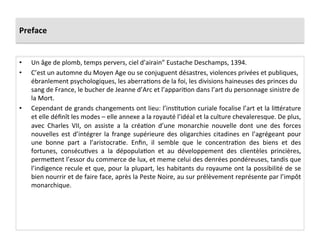 Preface	
  
•  Un	
  âge	
  de	
  plomb,	
  temps	
  pervers,	
  ciel	
  d’airain”	
  Eustache	
  Deschamps,	
  1394.	
  
•  C’est	
  un	
  automne	
  du	
  Moyen	
  Age	
  ou	
  se	
  conjuguent	
  désastres,	
  violences	
  privées	
  et	
  publiques,	
  
ébranlement	
  psychologiques,	
  les	
  aberraLons	
  de	
  la	
  foi,	
  les	
  divisions	
  haineuses	
  des	
  princes	
  du	
  
sang	
  de	
  France,	
  le	
  bucher	
  de	
  Jeanne	
  d’Arc	
  et	
  l’appariLon	
  dans	
  l’art	
  du	
  personnage	
  sinistre	
  de	
  
la	
  Mort.	
  
•  Cependant	
  de	
  grands	
  changements	
  ont	
  lieu:	
  l’insLtuLon	
  curiale	
  focalise	
  l’art	
  et	
  la	
  liQérature	
  
et	
  elle	
  déﬁnît	
  les	
  modes	
  –	
  elle	
  annexe	
  a	
  la	
  royauté	
  l’idéal	
  et	
  la	
  culture	
  chevaleresque.	
  De	
  plus,	
  
avec	
   Charles	
   VII,	
   on	
   assiste	
   a	
   la	
   créaLon	
   d’une	
   monarchie	
   nouvelle	
   dont	
   une	
   des	
   forces	
  
nouvelles	
   est	
   d’intégrer	
   la	
   frange	
   supérieure	
   des	
   oligarchies	
   citadines	
   en	
   l’agrégeant	
   pour	
  
une	
   bonne	
   part	
   a	
   l’aristocraLe.	
   Enﬁn,	
   il	
   semble	
   que	
   le	
   concentraLon	
   des	
   biens	
   et	
   des	
  
fortunes,	
   consécuLves	
   a	
   la	
   dépopulaLon	
   et	
   au	
   développement	
   des	
   clientèles	
   princières,	
  
permeQent	
  l’essor	
  du	
  commerce	
  de	
  lux,	
  et	
  meme	
  celui	
  des	
  denrées	
  pondéreuses,	
  tandis	
  que	
  
l’indigence	
  recule	
  et	
  que,	
  pour	
  la	
  plupart,	
  les	
  habitants	
  du	
  royaume	
  ont	
  la	
  possibilité	
  de	
  se	
  
bien	
  nourrir	
  et	
  de	
  faire	
  face,	
  après	
  la	
  Peste	
  Noire,	
  au	
  sur	
  prélèvement	
  représente	
  par	
  l’impôt	
  
monarchique.	
  	
  
 
