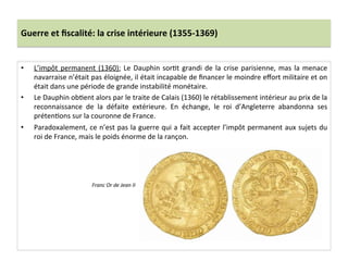 Guerre	
  et	
  ﬁscalité:	
  la	
  crise	
  intérieure	
  (1355-­‐1369)	
  
•  L’impôt	
  permanent	
  (1360):	
  Le	
  Dauphin	
  sorLt	
  grandi	
  de	
  la	
  crise	
  parisienne,	
  mas	
  la	
  menace	
  
navarraise	
  n’était	
  pas	
  éloignée,	
  il	
  était	
  incapable	
  de	
  ﬁnancer	
  le	
  moindre	
  eﬀort	
  militaire	
  et	
  on	
  
était	
  dans	
  une	
  période	
  de	
  grande	
  instabilité	
  monétaire.	
  	
  
•  Le	
  Dauphin	
  obLent	
  alors	
  par	
  le	
  traite	
  de	
  Calais	
  (1360)	
  le	
  rétablissement	
  intérieur	
  au	
  prix	
  de	
  la	
  
reconnaissance	
   de	
   la	
   défaite	
   extérieure.	
   En	
   échange,	
   le	
   roi	
   d’Angleterre	
   abandonna	
   ses	
  
prétenLons	
  sur	
  la	
  couronne	
  de	
  France.	
  	
  
•  Paradoxalement,	
  ce	
  n’est	
  pas	
  la	
  guerre	
  qui	
  a	
  fait	
  accepter	
  l’impôt	
  permanent	
  aux	
  sujets	
  du	
  
roi	
  de	
  France,	
  mais	
  le	
  poids	
  énorme	
  de	
  la	
  rançon.	
  	
  
	
  
Franc	
  Or	
  de	
  Jean	
  II	
  
 