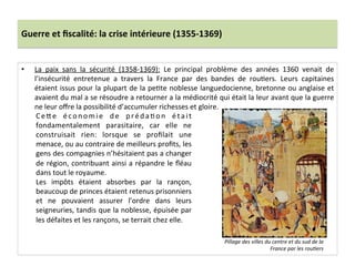Guerre	
  et	
  ﬁscalité:	
  la	
  crise	
  intérieure	
  (1355-­‐1369)	
  
•  La	
   paix	
   sans	
   la	
   sécurité	
   (1358-­‐1369):	
   Le	
   principal	
   problème	
   des	
   années	
   1360	
   venait	
   de	
  
l’insécurité	
   entretenue	
   a	
   travers	
   la	
   France	
   par	
   des	
   bandes	
   de	
   rouLers.	
   Leurs	
   capitaines	
  
étaient	
  issus	
  pour	
  la	
  plupart	
  de	
  la	
  peLte	
  noblesse	
  languedocienne,	
  bretonne	
  ou	
  anglaise	
  et	
  
avaient	
  du	
  mal	
  a	
  se	
  résoudre	
  a	
  retourner	
  a	
  la	
  médiocrité	
  qui	
  était	
  la	
  leur	
  avant	
  que	
  la	
  guerre	
  
ne	
  leur	
  oﬀre	
  la	
  possibilité	
  d’accumuler	
  richesses	
  et	
  gloire.	
  
	
   CeQe	
   économie	
   de	
   prédaLon	
   était	
  
fondamentalement	
   parasitaire,	
   car	
   elle	
   ne	
  
construisait	
   rien:	
   lorsque	
   se	
   proﬁlait	
   une	
  
menace,	
  ou	
  au	
  contraire	
  de	
  meilleurs	
  proﬁts,	
  les	
  
gens	
  des	
  compagnies	
  n’hésitaient	
  pas	
  a	
  changer	
  
de	
  région,	
  contribuant	
  ainsi	
  a	
  répandre	
  le	
  ﬂéau	
  
dans	
  tout	
  le	
  royaume.	
  	
  
Les	
   impôts	
   étaient	
   absorbes	
   par	
   la	
   rançon,	
  
beaucoup	
  de	
  princes	
  étaient	
  retenus	
  prisonniers	
  
et	
   ne	
   pouvaient	
   assurer	
   l’ordre	
   dans	
   leurs	
  
seigneuries,	
  tandis	
  que	
  la	
  noblesse,	
  épuisée	
  par	
  
les	
  défaites	
  et	
  les	
  rançons,	
  se	
  terrait	
  chez	
  elle.	
  
Pillage	
  des	
  villes	
  du	
  centre	
  et	
  du	
  sud	
  de	
  la	
  
France	
  par	
  les	
  rou@ers	
  
 