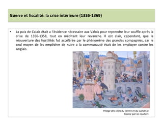 Guerre	
  et	
  ﬁscalité:	
  la	
  crise	
  intérieure	
  (1355-­‐1369)	
  
•  La	
  paix	
  de	
  Calais	
  était	
  a	
  l’évidence	
  nécessaire	
  aux	
  Valois	
  pour	
  reprendre	
  leur	
  souﬄe	
  après	
  la	
  
crise	
   de	
   1356-­‐1358,	
   tout	
   en	
   méditant	
   leur	
   revanche.	
   Il	
   est	
   clair,	
   cependant,	
   que	
   la	
  
réouverture	
  des	
  hosLlités	
  fut	
  accélérée	
  par	
  le	
  phénomène	
  des	
  grandes	
  compagnies,	
  car	
  le	
  
seul	
   moyen	
   de	
   les	
   empêcher	
   de	
   nuire	
   a	
   la	
   communauté	
   était	
   de	
   les	
   employer	
   contre	
   les	
  
Anglais.	
  	
  
	
  
Pillage	
  des	
  villes	
  du	
  centre	
  et	
  du	
  sud	
  de	
  la	
  
France	
  par	
  les	
  rou@ers	
  
 