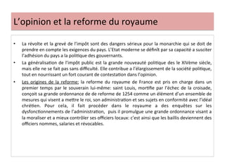L’opinion	
  et	
  la	
  reforme	
  du	
  royaume	
  
•  La	
  révolte	
  et	
  la	
  grevé	
  de	
  l’impôt	
  sont	
  des	
  dangers	
  sérieux	
  pour	
  la	
  monarchie	
  qui	
  se	
  doit	
  de	
  
prendre	
  en	
  compte	
  les	
  exigences	
  du	
  pays.	
  L’Etat	
  moderne	
  se	
  déﬁnît	
  par	
  sa	
  capacité	
  a	
  susciter	
  
l’adhésion	
  du	
  pays	
  a	
  la	
  poliLque	
  des	
  gouvernants.	
  	
  
•  La	
  généralisaLon	
  de	
  l’impôt	
  public	
  est	
  la	
  grande	
  nouveauté	
  poliLque	
  des	
  le	
  XIVème	
  siècle,	
  
mais	
  elle	
  ne	
  se	
  fait	
  pas	
  sans	
  diﬃculté.	
  Elle	
  contribue	
  a	
  l’élargissement	
  de	
  la	
  société	
  poliLque,	
  
tout	
  en	
  nourrissant	
  un	
  fort	
  courant	
  de	
  contestaLon	
  dans	
  l’opinion.	
  	
  
•  Les	
   origines	
   de	
   la	
   reforme:	
   la	
   reforme	
   du	
   royaume	
   de	
   France	
   est	
   pris	
   en	
   charge	
   dans	
   un	
  
premier	
  temps	
  par	
  le	
  souverain	
  lui-­‐même:	
  saint	
  Louis,	
  morLﬁe	
  par	
  l’échec	
  de	
  la	
  croisade,	
  
conçoit	
  sa	
  grande	
  ordonnance	
  de	
  de	
  reforme	
  de	
  1254	
  comme	
  un	
  élément	
  d’un	
  ensemble	
  de	
  
mesures	
  qui	
  visent	
  a	
  meQre	
  le	
  roi,	
  son	
  administraLon	
  et	
  ses	
  sujets	
  en	
  conformité	
  avec	
  l’idéal	
  
chréLen.	
   Pour	
   cela,	
   il	
   fait	
   procéder	
   dans	
   le	
   royaume	
   a	
   des	
   enquêtes	
   sur	
   les	
  
dysfoncLonnements	
  de	
  l’administraLon,	
  	
  puis	
  il	
  promulgue	
  une	
  grande	
  ordonnance	
  visant	
  a	
  
la	
  moraliser	
  et	
  a	
  mieux	
  contrôler	
  ses	
  oﬃciers	
  locaux:	
  c’est	
  ainsi	
  que	
  les	
  baillis	
  deviennent	
  des	
  
oﬃciers	
  nommes,	
  salaries	
  et	
  révocables.	
  	
  
	
  
 