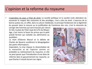 L’opinion	
  et	
  la	
  reforme	
  du	
  royaume	
  
•  L’aspiraLon	
  du	
  pays	
  a	
  l’Etat	
  de	
  droit:	
  La	
  société	
  poliLque	
  et	
  la	
  société	
  civile	
  aQendent	
  du	
  
souverain	
  le	
  respect	
  des	
  coutumes	
  et	
  des	
  privilèges,	
  c’est	
  a	
  dire	
  du	
  droit.	
  L’exercice	
  de	
  la	
  
bonne	
  jusLce	
  est,	
  en	
  eﬀet,	
  dans	
  la	
  culture	
  médiévale,	
  le	
  principal	
  fondement	
  de	
  la	
  légiLmité	
  
du	
   pouvoir	
   dans	
   la	
   mesure	
   ou	
   la	
   jusLﬁcaLon	
   de	
   l’existence	
   des	
   rois,	
   c’est	
   la	
   nécessite	
   de	
  
corriger	
  des	
  hommes	
  qui	
  sont	
  mauvais	
  par	
  nature.	
  	
  
	
  
L’exécu@on	
  d’Olivier	
  de	
  Clisson.	
  
En	
  fait,	
  la	
  plaie	
  de	
  l’Etat	
  royal	
  de	
  la	
  ﬁn	
  du	
  Moyen	
  
Age,	
  c’est	
  moins	
  le	
  favori	
  du	
  prince	
  que	
  le	
  peLt	
  
prévôt	
   fermier	
   qui	
   rackeQe	
   ses	
   administres	
   au	
  
quoLdien.	
  	
  
La	
   mort	
   d’ELenne	
   Marcel	
   et	
   la	
   défaite	
   de	
  
Charles	
  de	
  Navarre	
  accélèrent	
  la	
  désagrégaLon	
  
des	
  parLs	
  réformateurs.	
  	
  
Cependant,	
  la	
  crise	
  impose	
  la	
  réconciliaLon	
  de	
  
la	
   monarchie	
   et	
   de	
   l’opinion	
   comme	
   un	
  
préalable	
  au	
  redressement	
  du	
  royaume,	
  or	
  elle	
  
ne	
  peut	
  passer	
  que	
  l’introducLon	
  d’une	
  dose	
  de	
  
reforme	
  dans	
  le	
  gouvernement	
  du	
  royaume,	
  ce	
  
que	
  Charles	
  V	
  réussît	
  durant	
  son	
  règne.	
  
 
