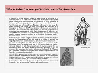 Gilles	
  de	
  Rais	
  «	
  Pour	
  mon	
  plaisir	
  et	
  ma	
  délecta3on	
  charnelle	
  »	
  
•  L’horreur	
   du	
   crime	
   princier:	
   Gilles	
   de	
   Rais	
   monte	
   au	
   supplice	
   le	
   26	
  
octobre	
  1440.	
  En	
  ce	
  peLt	
  maLn	
  ouate,	
  Gilles	
  de	
  Rais	
  s’avance	
  superbe,	
  
raide,	
   campe	
   dans	
   son	
   ignominie,	
   au	
   milieu	
   de	
   la	
   foule	
   immense	
   et	
  
fervente	
  qui	
  l’accompagne,	
  en	
  chantant	
  à	
  travers	
  les	
  rues	
  de	
  Nantes.	
  	
  
•  Terrible	
  race	
  que	
  celle	
  des	
  Craon.	
  Toujours	
  prêt	
  a	
  verser	
  son	
  sang.	
  Ces	
  
Craon	
   forment	
   une	
   troupe	
   de	
   loups	
   en	
   maraude	
   aux	
   marches	
   de	
   la	
  
Bretagne,	
   du	
   Poitou	
   et	
   de	
   l’Anjou.	
   La	
   cour	
   est	
   devenue	
   un	
   repaire	
   de	
  
brigands.	
   Les	
   desLnées	
   vont	
   et	
   viennent	
   au	
   gré	
   des	
   courLsans	
   d’un	
  
monarque	
  que	
  chacun	
  pense	
  falot.	
  C’est	
  alors	
  que	
  paraît	
  à	
  Chinon,	
  le	
  6	
  
mars	
  1429,	
  une	
  jeune	
  ﬁlle	
  qui	
  se	
  dit	
  mandatée	
  par	
  Dieu	
  pour	
  chasser	
  les	
  
Anglais	
  hors	
  de	
  France	
  et	
  conduire	
  le	
  roi	
  Charles	
  a	
  Reims	
  pour	
  qu’il	
  s’y	
  
fasse	
  couronner.	
  	
  
•  Gilles	
  se	
  pousse	
  dans	
  le	
  sillage	
  de	
  Jeanne.	
  Il	
  aime	
  la	
  guerre	
  mais	
  il	
  désire	
  
encore	
   plus	
   intensément	
   briller	
   aux	
   yeux	
   de	
   la	
   Pucelle.	
   Il	
   a	
   croise	
   son	
  
regard	
  pur,	
  emprunt	
  des	
  choses	
  qui	
  lui	
  sont	
  inconnues.	
  Il	
  est	
  conquis.	
  
•  Ce	
   n’est	
   plus	
   le	
   gibier	
   que	
   Gilles	
   traque,	
   il	
   veut	
   sa	
   vengeance	
   contre	
  
l’injusLce,	
  contre	
  le	
  monde	
  enLer	
  qui	
  l’a	
  fait	
  comme	
  il	
  est.	
  Au	
  maLn,	
  il	
  
visite	
  sa	
  chapelle	
  et	
  fait	
  chanter	
  sa	
  chorale	
  de	
  jeunes	
  enfants.	
  Il	
  a	
  une	
  
prédilecLon	
   pour	
   ces	
   voix	
   d’anges	
   qui	
   viennent	
   aQénuer	
   les	
   cris	
   qui	
  
montent	
  des	
  cachots	
  et	
  des	
  hautes	
  galeries	
  de	
  Machecoul,	
  de	
  Tiﬀauges,	
  
de	
  Champtoce.	
  Gilles	
  est	
  aussi	
  ostentatoire	
  dans	
  sa	
  religion	
  que	
  dans	
  son	
  
luxe.	
  Ses	
  messes	
  sont	
  un	
  spectacle.	
  	
  
•  Bientôt	
  Gilles	
  quiQe	
  sa	
  vie	
  de	
  courLsan.	
  Le	
  monde	
  féodal	
  dans	
  lequel	
  il	
  a	
  
vécu	
  se	
  dérobe.	
  Ses	
  nombreux	
  châteaux,	
  ses	
  maisons	
  de	
  ville	
  transpirent	
  
le	
   pourrissement.	
   Il	
   n’y	
   trouve	
   que	
   magniﬁcence	
   funèbre.	
   Il	
   s’enferme	
  
dans	
  la	
  solitude	
  du	
  crime,	
  de	
  l’homosexualité,	
  du	
  tombeau.	
  	
  
•  Il	
   collecLonne	
   les	
   tètes	
   de	
   jeunes	
   martyrs	
   et	
   demande	
   a	
   ses	
   valets	
  
lesquelles	
  sont	
  les	
  plus	
  belles.	
  C’est	
  un	
  délicat	
  de	
  l’horreur.	
  	
  
	
  	
  
	
  
Gilles	
  de	
  Rais	
  
 