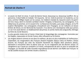 Portrait	
  de	
  Charles	
  V	
  
•  Le	
  jeune	
  roi	
  était	
  ne	
  vieux.	
  Il	
  avait	
  de	
  bonne	
  heure,	
  beaucoup	
  vu,	
  beaucoup	
  souﬀert.	
  De	
  sa	
  
personne,	
  il	
  était	
  faible	
  et	
  malade.	
  Tel	
  royaume,	
  	
  tel	
  roi.	
  Voila	
  le	
  premier	
  roi	
  moderne,	
  un	
  roi	
  
assis,	
  comme	
  l’eﬃgie	
  royale	
  sur	
  les	
  sceaux.	
  Ce	
  médecin	
  malade	
  du	
  royaume	
  avait	
  a	
  le	
  guérir	
  
de	
  trois	
  maux,	
  dont	
  le	
  moindre	
  semblait	
  mortel:	
  l’Anglais,	
  le	
  Navarrais,	
  les	
  compagnies.	
  Il	
  se	
  
débarrassa	
  du	
  premier,	
  en	
  le	
  soulant	
  d’or.	
  Le	
  Navarrais	
  fut	
  baQu,	
  puis	
  paye,	
  éloigne,	
  on	
  lui	
  ﬁt	
  
espérer	
  Montpellier.	
  Les	
  compagnies	
  s’écoulèrent	
  vers	
  l’Espagne.	
  Le	
  roi	
  s’aQacha	
  un	
  brave	
  
breton	
  de	
  Dinan,	
  le	
  sire	
  Bertrand	
  Du	
  Guesclin.	
  Il	
  lui	
  donna	
  une	
  récompense	
  telle	
  que	
  jamais	
  
un	
  roi	
  n’en	
  avait	
  donne:	
  un	
  établissement	
  de	
  prince,	
  le	
  comte	
  meme	
  de	
  Longueville,	
  héritage	
  
du	
  frère	
  du	
  roi	
  de	
  Navarre.	
  	
  
•  La	
  plus	
  grande	
  misère	
  de	
  la	
  France	
  c’était	
  bien	
  le	
  brigandage	
  des	
  compagnies:	
  licenciées	
  par	
  
les	
  Anglais,	
  repoussées	
  en	
  Ile-­‐de-­‐France,	
  elles	
  reﬂuaient	
  sur	
  le	
  Centre.	
  	
  
•  Les	
  Anglais	
  étaient	
  comme	
  on	
  est	
  dans	
  le	
  malheur,	
  de	
  plus	
  en	
  plus	
  malhabiles	
  et	
  malheureux.	
  
Cependant,	
  les	
  imaginaLons	
  des	
  Français	
  étaient	
  frappées	
  depuis	
  Crécy	
  et	
  PoiLers.	
  Chose	
  
bizarre,	
   les	
   Français	
   qui	
   avec	
   Du	
   Guesclin	
   forcèrent	
   les	
   Anglais	
   dans	
   plusieurs	
   places,	
  
hésitaient	
  à	
  rencontrer	
  dans	
  la	
  plaine	
  ceux	
  qu’	
  lis	
  ne	
  craignaient	
  pas	
  de	
  donner	
  assaut.	
  Et	
  
l’Angleterre	
  qui	
  n’avait	
  pu	
  conquérir	
  la	
  France,	
  entreprenait	
  de	
  plus	
  en	
  plus	
  la	
  conquête	
  de	
  
l’Espagne.	
  Le	
  résultât	
  de	
  ceQe	
  nouvelle	
  imprudence	
  fut	
  de	
  donner	
  une	
  ﬂoQe	
  aux	
  Français:	
  le	
  
roi	
  de	
  CasLlle	
  envoya	
  une	
  armée	
  navale	
  a	
  Charles	
  V.	
  	
  
	
  
 