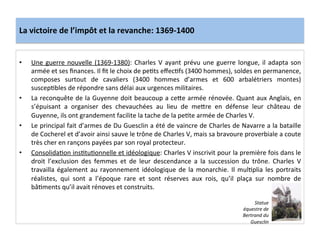 La	
  victoire	
  de	
  l’impôt	
  et	
  la	
  revanche:	
  1369-­‐1400	
  
•  Une	
  guerre	
  nouvelle	
  (1369-­‐1380):	
  Charles	
  V	
  ayant	
  prévu	
  une	
  guerre	
  longue,	
  il	
  adapta	
  son	
  
armée	
  et	
  ses	
  ﬁnances.	
  Il	
  ﬁt	
  le	
  choix	
  de	
  peLts	
  eﬀecLfs	
  (3400	
  hommes),	
  soldes	
  en	
  permanence,	
  
composes	
   surtout	
   de	
   cavaliers	
   (3400	
   hommes	
   d’armes	
   et	
   600	
   arbalétriers	
   montes)	
  
suscepLbles	
  de	
  répondre	
  sans	
  délai	
  aux	
  urgences	
  militaires.	
  	
  
•  La	
  reconquête	
  de	
  la	
  Guyenne	
  doit	
  beaucoup	
  a	
  ceQe	
  armée	
  rénovée.	
  Quant	
  aux	
  Anglais,	
  en	
  
s’épuisant	
   a	
   organiser	
   des	
   chevauchées	
   au	
   lieu	
   de	
   meQre	
   en	
   défense	
   leur	
   château	
   de	
  
Guyenne,	
  ils	
  ont	
  grandement	
  facilite	
  la	
  tache	
  de	
  la	
  peLte	
  armée	
  de	
  Charles	
  V.	
  	
  
•  Le	
  principal	
  fait	
  d’armes	
  de	
  Du	
  Guesclin	
  a	
  été	
  de	
  vaincre	
  de	
  Charles	
  de	
  Navarre	
  a	
  la	
  bataille	
  
de	
  Cocherel	
  et	
  d’avoir	
  ainsi	
  sauve	
  le	
  trône	
  de	
  Charles	
  V,	
  mais	
  sa	
  bravoure	
  proverbiale	
  a	
  coute	
  
très	
  cher	
  en	
  rançons	
  payées	
  par	
  son	
  royal	
  protecteur.	
  	
  
•  ConsolidaLon	
  insLtuLonnelle	
  et	
  idéologique:	
  Charles	
  V	
  inscrivit	
  pour	
  la	
  première	
  fois	
  dans	
  le	
  
droit	
   l’exclusion	
   des	
   femmes	
   et	
   de	
   leur	
   descendance	
   a	
   la	
   succession	
   du	
   trône.	
   Charles	
   V	
  
travailla	
  également	
  au	
  rayonnement	
  idéologique	
  de	
  la	
  monarchie.	
  Il	
  mulLplia	
  les	
  portraits	
  
réalistes,	
   qui	
   sont	
   a	
   l’époque	
   rare	
   et	
   sont	
   réserves	
   aux	
   rois,	
   qu’il	
   plaça	
   sur	
   nombre	
   de	
  
bâLments	
  qu’il	
  avait	
  rénoves	
  et	
  construits.	
  	
  
	
  
Statue	
  
équestre	
  de	
  
Bertrand	
  du	
  
Guesclin	
  
 