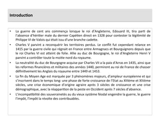 Introduc.on	
  
•  La	
   guerre	
   de	
   cent	
   ans	
   commença	
   lorsque	
   le	
   roi	
   d’Angleterre,	
   Edouard	
   III,	
   Lra	
   parL	
   de	
  
l’absence	
  d’hériLer	
  male	
  du	
  dernier	
  CapéLen	
  direct	
  en	
  1328	
  pour	
  contester	
  la	
  légiLmité	
  de	
  
Philippe	
  VI	
  de	
  Valois	
  qui	
  était	
  issu	
  d’une	
  branche	
  cadeQe.	
  
•  Charles	
   V	
   parvint	
   a	
   reconquérir	
   les	
   territoires	
   perdus.	
   Le	
   conﬂit	
   fut	
   cependant	
   relance	
   en	
  
1415	
  par	
  la	
  guerre	
  civile	
  qui	
  régnait	
  en	
  France	
  entre	
  Armagnacs	
  et	
  Bourguignons	
  depuis	
  que	
  
le	
  roi	
  Charles	
  VI	
  est	
  aQeint	
  de	
  folie.	
  Allie	
  au	
  duc	
  de	
  Bourgogne,	
  le	
  roi	
  d’Angleterre	
  Henri	
  V	
  
parvint	
  a	
  contrôler	
  toute	
  la	
  moiLe	
  nord	
  du	
  royaume.	
  	
  
•  La	
  neutralité	
  du	
  duc	
  de	
  Bourgogne	
  acquise	
  par	
  Charles	
  VII	
  a	
  la	
  paix	
  d’Arras	
  en	
  1435,	
  ainsi	
  que	
  
les	
  reformes	
  ﬁnancières	
  et	
  militaires	
  des	
  années	
  1440,	
  permirent	
  au	
  roi	
  de	
  France	
  de	
  chasser	
  
déﬁniLvement	
  les	
  Anglais	
  du	
  royaume	
  entre	
  1449	
  et	
  1453.	
  	
  
•  La	
  ﬁn	
  du	
  Moyen	
  Age	
  est	
  marquée	
  par	
  3	
  phénomènes	
  majeurs,	
  d’ampleur	
  européenne	
  et	
  qui	
  
s’inscrivent	
  dans	
  le	
  temps	
  long:	
  une	
  phase	
  de	
  forte	
  croissance	
  de	
  l’Etat	
  au	
  XIIIème	
  et	
  XIVème	
  
siècles,	
   une	
   crise	
   économique	
   d’origine	
   agraire	
   après	
   3	
   siècles	
   de	
   croissance	
   et	
   une	
   crise	
  
démographique,	
  avec	
  la	
  réappariLon	
  de	
  la	
  peste	
  en	
  Occident	
  après	
  7	
  siècles	
  d’absence.	
  	
  
•  L’incompaLbilité	
  des	
  souverainetés	
  au	
  du	
  vieux	
  système	
  féodal	
  engendre	
  la	
  guerre,	
  le	
  guerre	
  
l’impôt,	
  l’impôt	
  la	
  révolte	
  des	
  contribuables.	
  	
  
 