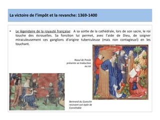 La	
  victoire	
  de	
  l’impôt	
  et	
  la	
  revanche:	
  1369-­‐1400	
  
•  Le	
  légendaire	
  de	
  la	
  royauté	
  française:	
   	
  A	
  sa	
  sorLe	
  de	
  la	
  cathédrale,	
  lors	
  de	
  son	
  sacre,	
  le	
  roi	
  
touche	
   des	
   écrouelles.	
   Sa	
   foncLon	
   lui	
   permet,	
   avec	
   l’aide	
   de	
   Dieu,	
   de	
   soigner	
  
miraculeusement	
   ces	
   ganglions	
   d’origine	
   tuberculeuse	
   (mais	
   non	
   contagieux!)	
   en	
   les	
  
touchant.	
  
	
  
Bertrand	
  du	
  Guesclin	
  
recevant	
  son	
  épée	
  de	
  
Connétable	
  
Raoul	
  de	
  Presle	
  
présente	
  sa	
  traduc@on	
  
au	
  roi	
  
 