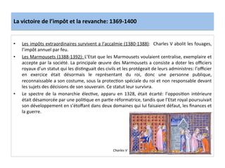 La	
  victoire	
  de	
  l’impôt	
  et	
  la	
  revanche:	
  1369-­‐1400	
  
•  Les	
  impôts	
  extraordinaires	
  survivent	
  a	
  l’accalmie	
  (1380-­‐1388):	
  	
  Charles	
  V	
  abolit	
  les	
  fouages,	
  
l’impôt	
  annuel	
  par	
  feu.	
  	
  
•  Les	
  Marmousets	
  (1388-­‐1392):	
  L’Etat	
  que	
  les	
  Marmousets	
  voulaient	
  centralise,	
  exemplaire	
  et	
  
accepte	
  par	
  la	
  société.	
  La	
  principale	
  œuvre	
  des	
  Marmousets	
  a	
  consiste	
  a	
  doter	
  les	
  oﬃciers	
  
royaux	
  d’un	
  statut	
  qui	
  les	
  disLnguait	
  des	
  civils	
  et	
  les	
  protégeait	
  de	
  leurs	
  administres:	
  l’oﬃcier	
  
en	
   exercice	
   était	
   désormais	
   le	
   représentant	
   du	
   roi,	
   donc	
   une	
   personne	
   publique,	
  
reconnaissable	
  a	
  son	
  costume,	
  sous	
  la	
  protecLon	
  spéciale	
  du	
  roi	
  et	
  non	
  responsable	
  devant	
  
les	
  sujets	
  des	
  décisions	
  de	
  son	
  souverain.	
  Ce	
  statut	
  leur	
  survivra.	
  	
  
•  Le	
   spectre	
   de	
   la	
   monarchie	
   élecLve,	
   apparu	
   en	
   1328,	
   était	
   écarté:	
   l’opposiLon	
   intérieure	
  
était	
  désamorcée	
  par	
  une	
  poliLque	
  en	
  parLe	
  réformatrice,	
  tandis	
  que	
  l’Etat	
  royal	
  poursuivait	
  
son	
  développement	
  en	
  s’étoﬀant	
  dans	
  deux	
  domaines	
  qui	
  lui	
  faisaient	
  défaut,	
  les	
  ﬁnances	
  et	
  
la	
  guerre.	
  
	
  
Charles	
  V	
  
 