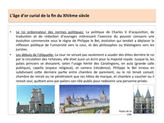 L’âge	
  d’or	
  curial	
  de	
  la	
  ﬁn	
  du	
  XIVème	
  siècle	
  
•  Le	
   roi	
   ordonnateur	
   des	
   normes	
   poliLques:	
   La	
   poliLque	
   de	
   Charles	
   V	
   d’acquisiLon,	
   de	
  
traducLon	
   et	
   de	
   rédacLon	
   d’ouvrages	
   intéressant	
   l’exercice	
   du	
   pouvoir	
   consacre	
   une	
  
évoluLon	
  commencée	
  sous	
  le	
  règne	
  de	
  Philippe	
  le	
  Bel,	
  évoluLon	
  qui	
  tendait	
  a	
  déplacer	
  la	
  
réﬂexion	
   poliLque	
   de	
   l’université	
   vers	
   la	
   cour,	
   et	
   des	
   philosophes	
   ou	
   théologiens	
   vers	
   les	
  
juristes.	
  	
  
•  Les	
  débuts	
  de	
  l’éLqueQe:	
  La	
  cour	
  ne	
  servait	
  pas	
  seulement	
  a	
  souder	
  des	
  élites	
  derrière	
  le	
  roi	
  
par	
  la	
  circulaLon	
  des	
  richesses,	
  elle	
  était	
  aussi	
  un	
  écrin	
  pour	
  la	
  majesté	
  royale.	
  Jusque-­‐la,	
  les	
  
palais	
   princiers	
   se	
   divisaient,	
   selon	
   l’usage	
   hérite	
   des	
   Carolingiens,	
   en	
   aula	
   (grande	
   salle	
  
publique),	
   capella	
   (espace	
   religieux),	
   et	
   camera	
   (résidence).	
   Philippe	
   le	
   Bel	
   innova	
   en	
  
subdivisant	
   ceQe	
   dernière	
   parLe	
   entre	
   chambre	
   de	
   parement,	
   ou	
   le	
   roi	
   tenait	
   conseil,	
  
chambre	
  de	
  retrait	
  ou	
  ne	
  pénétraient	
  que	
  ses	
  hôtes	
  de	
  marque,	
  et	
  chambre	
  a	
  coucher	
  ou	
  il	
  
restait	
  seul,	
  quiQant	
  ainsi	
  par	
  paliers	
  son	
  rôle	
  public	
  pour	
  redevenir	
  une	
  personne	
  privée.	
  	
  
	
  
Palais	
  de	
  la	
  
Cite	
  
 