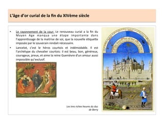 L’âge	
  d’or	
  curial	
  de	
  la	
  ﬁn	
  du	
  XIVème	
  siècle	
  
•  Le	
   rayonnement	
   de	
   la	
   cour:	
   Le	
   renouveau	
   curial	
   a	
   la	
   ﬁn	
   du	
  
Moyen	
   Age	
   manqua	
   une	
   étape	
   importante	
   dans	
  
l’apprenLssage	
  de	
  la	
  maitrise	
  de	
  soi,	
  que	
  la	
  nouvelle	
  éLqueQe	
  
imposée	
  par	
  le	
  souverain	
  rendait	
  nécessaire.	
  	
  
•  Lancelot,	
   c’est	
   le	
   héros	
   courtois	
   et	
   indémodable.	
   Il	
   est	
  
l’archétype	
   du	
   chevalier	
   courtois:	
   il	
   est	
   beau,	
   bon,	
   généreux,	
  
courageux,	
  preux,	
  et	
  aime	
  la	
  reine	
  Guenièvre	
  d’un	
  amour	
  aussi	
  
impossible	
  qu’exclusif.	
  	
  	
  
	
  
Les	
  tres	
  riches	
  heures	
  du	
  duc	
  
de	
  Berry	
  
 
