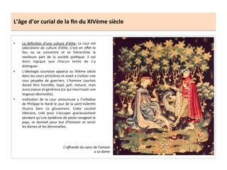 L’âge	
  d’or	
  curial	
  de	
  la	
  ﬁn	
  du	
  XIVème	
  siècle	
  
•  La	
  déﬁniLon	
  d’une	
  culture	
  d’élite:	
  La	
  cour	
  est	
  
laboratoire	
  de	
  culture	
  d’élite.	
  C’est	
  en	
  eﬀet	
  le	
  
lieu	
   ou	
   se	
   concentre	
   et	
   se	
   hiérarchise	
   la	
  
meilleure	
   part	
   de	
   la	
   société	
   poliLque:	
   il	
   est	
  
donc	
   logique	
   que	
   chacun	
   tente	
   de	
   s’y	
  
disLnguer.	
  	
  
•  L’idéologie	
   courtoise	
   apparut	
   au	
   XIIème	
   siècle	
  
dans	
  les	
  cours	
  princières	
  et	
  visait	
  a	
  civiliser	
  une	
  
cour	
   peuplée	
   de	
   guerriers.	
   L’homme	
   courtois	
  
devait	
   être	
   honnête,	
   loyal,	
   poli,	
   mesure,	
   mais	
  
aussi	
  joyeux	
  et	
  généreux	
  (ce	
  qui	
  nourrissait	
  une	
  
largesse	
  désinvolte).	
  
•  InsLtuLon	
   de	
   la	
   cour	
   amoureuse	
   a	
   l’iniLaLve	
  
de	
  Philippe	
  le	
  Hardi	
  le	
  jour	
  de	
  la	
  saint	
  ValenLn	
  
illustre	
   bien	
   ce	
   glissement.	
   CeQe	
   société	
  
liQéraire,	
   créé	
   pour	
   s’occuper	
   gracieusement	
  
pendant	
  qu’une	
  épidémie	
  de	
  peste	
  ravageait	
  le	
  
pays,	
   se	
   donnait	
   pour	
   but	
   d’honorer	
   et	
   servir	
  
les	
  dames	
  et	
  les	
  demoiselles.	
  
	
  
L’oﬀrande	
  du	
  cœur	
  de	
  l’amant	
  
a	
  sa	
  dame	
  
 