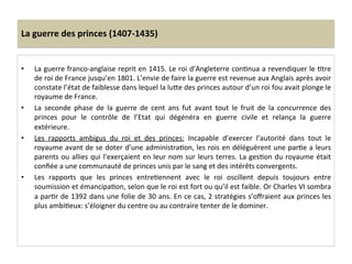 La	
  guerre	
  des	
  princes	
  (1407-­‐1435)	
  
•  La	
  guerre	
  franco-­‐anglaise	
  reprit	
  en	
  1415.	
  Le	
  roi	
  d’Angleterre	
  conLnua	
  a	
  revendiquer	
  le	
  Ltre	
  
de	
  roi	
  de	
  France	
  jusqu’en	
  1801.	
  L’envie	
  de	
  faire	
  la	
  guerre	
  est	
  revenue	
  aux	
  Anglais	
  après	
  avoir	
  
constate	
  l’état	
  de	
  faiblesse	
  dans	
  lequel	
  la	
  luQe	
  des	
  princes	
  autour	
  d’un	
  roi	
  fou	
  avait	
  plonge	
  le	
  
royaume	
  de	
  France.	
  	
  
•  La	
   seconde	
   phase	
   de	
   la	
   guerre	
   de	
   cent	
   ans	
   fut	
   avant	
   tout	
   le	
   fruit	
   de	
   la	
   concurrence	
   des	
  
princes	
   pour	
   le	
   contrôle	
   de	
   l’Etat	
   qui	
   dégénéra	
   en	
   guerre	
   civile	
   et	
   relança	
   la	
   guerre	
  
extérieure.	
  
•  Les	
   rapports	
   ambigus	
   du	
   roi	
   et	
   des	
   princes:	
   Incapable	
   d’exercer	
   l’autorité	
   dans	
   tout	
   le	
  
royaume	
  avant	
  de	
  se	
  doter	
  d’une	
  administraLon,	
  les	
  rois	
  en	
  déléguèrent	
  une	
  parLe	
  a	
  leurs	
  
parents	
  ou	
  allies	
  qui	
  l’exerçaient	
  en	
  leur	
  nom	
  sur	
  leurs	
  terres.	
  La	
  gesLon	
  du	
  royaume	
  était	
  
conﬁée	
  a	
  une	
  communauté	
  de	
  princes	
  unis	
  par	
  le	
  sang	
  et	
  des	
  intérêts	
  convergents.	
  
•  Les	
   rapports	
   que	
   les	
   princes	
   entreLennent	
   avec	
   le	
   roi	
   oscillent	
   depuis	
   toujours	
   entre	
  
soumission	
  et	
  émancipaLon,	
  selon	
  que	
  le	
  roi	
  est	
  fort	
  ou	
  qu’il	
  est	
  faible.	
  Or	
  Charles	
  VI	
  sombra	
  
a	
  parLr	
  de	
  1392	
  dans	
  une	
  folie	
  de	
  30	
  ans.	
  En	
  ce	
  cas,	
  2	
  stratégies	
  s’oﬀraient	
  aux	
  princes	
  les	
  
plus	
  ambiLeux:	
  s’éloigner	
  du	
  centre	
  ou	
  au	
  contraire	
  tenter	
  de	
  le	
  dominer.	
  	
  
	
  
 