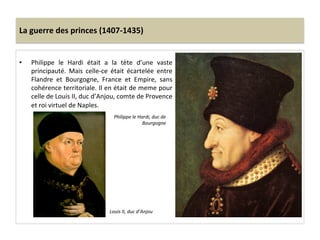 La	
  guerre	
  des	
  princes	
  (1407-­‐1435)	
  
•  Philippe	
   le	
   Hardi	
   était	
   a	
   la	
   tète	
   d’une	
   vaste	
  
principauté.	
   Mais	
   celle-­‐ce	
   était	
   écartelée	
   entre	
  
Flandre	
   et	
   Bourgogne,	
   France	
   et	
   Empire,	
   sans	
  
cohérence	
  territoriale.	
  Il	
  en	
  était	
  de	
  meme	
  pour	
  
celle	
  de	
  Louis	
  II,	
  duc	
  d’Anjou,	
  comte	
  de	
  Provence	
  
et	
  roi	
  virtuel	
  de	
  Naples.	
  
	
   Philippe	
  le	
  Hardi,	
  duc	
  de	
  
Bourgogne	
  
Louis	
  II,	
  duc	
  d’Anjou	
  
 