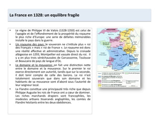 La	
  France	
  en	
  1328:	
  un	
  equilibre	
  fragile	
  
•  Le	
  règne	
  de	
  Philippe	
  VI	
  de	
  Valois	
  (1328-­‐1350)	
  est	
  celui	
  de	
  
l’apogée	
  et	
  de	
  l’eﬀondrement	
  de	
  la	
  prospérité	
  du	
  royaume	
  
le	
  plus	
  riche	
  d’Europe:	
  une	
  serie	
  de	
  défaites	
  mémorables	
  
installe	
  le	
  pays	
  dans	
  la	
  guerre.	
  	
  
•  Un	
  royaume	
  des	
  pays:	
  le	
  souverain	
  ne	
  s’inLtule	
  plus	
  «	
  roi	
  
des	
  Français	
  »	
  mais	
  «	
  roi	
  de	
  France	
  ».	
  Le	
  royaume	
  est	
  donc	
  
une	
   réalité	
   aﬀecLve	
   et	
   administraLve.	
   Depuis	
   la	
   croisade	
  
albigeoise	
  en	
  1293,	
  Montpellier	
  est	
  vassale	
  direct	
  du	
  roi.	
  	
  Il	
  
y	
  a	
  en	
  plus	
  trois	
  sénéchaussées	
  de	
  Carcassonne,	
  Toulouse	
  
et	
  Beaucaire	
  de	
  pays	
  de	
  langue	
  d’Oc.	
  	
  
•  Le	
  domaine	
  et	
  la	
  mouvance:	
  on	
  fait	
  une	
  disLncLon	
  neQe	
  
entre	
   le	
   domaine	
   et	
   la	
   mouvance.	
   Sur	
   le	
   premier	
   le	
   roi	
  
exerce	
  directement	
  son	
  autorité,	
  tandis	
  que	
  sur	
  la	
  seconde,	
  
il	
   doit	
   tenir	
   compte	
   de	
   celle	
   des	
   barons.	
   Le	
   roi	
   n’est	
  
totalement	
   souverain	
   que	
   dans	
   son	
   domaine	
   et	
   les	
  
habitants	
  de	
  sa	
  mouvance	
  sont	
  d’abord	
  sous	
  l’autorité	
  de	
  
leur	
  seigneur	
  local.	
  	
  
•  La	
  Flandre	
  consLtue	
  une	
  principauté	
  très	
  riche	
  que	
  depuis	
  
Philippe	
  Auguste	
  les	
  rois	
  de	
  France	
  ont	
  a	
  cœur	
  de	
  dominer.	
  
Les	
   riches	
   marchands	
   drapiers	
   sont	
   francophiles,	
   les	
  
modestes	
   arLsans	
   Lsserands	
   anglophiles,	
   les	
   comtes	
   de	
  
Flandre	
  hésitants	
  entre	
  les	
  deux	
  obédiences.	
  	
  
 