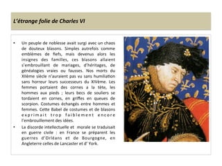 L’étrange	
  folie	
  de	
  Charles	
  VI	
  
•  Un	
  peuple	
  de	
  noblesse	
  avait	
  surgi	
  avec	
  un	
  chaos	
  
de	
   douteux	
   blasons.	
   Simples	
   autrefois	
   comme	
  
emblèmes	
   de	
   ﬁefs,	
   mais	
   devenus	
   alors	
   les	
  
insignes	
   des	
   familles,	
   ces	
   blasons	
   allaient	
  
s’embrouillant	
   de	
   mariages,	
   d’héritages,	
   de	
  
généalogies	
   vraies	
   ou	
   fausses.	
   Nos	
   morts	
   du	
  
XIIème	
  siècle	
  n’auraient	
  pas	
  vu	
  sans	
  humiliaLon	
  
sans	
   horreur	
   leurs	
   successeurs	
   du	
   XIVème.	
   Les	
  
femmes	
   portaient	
   des	
   cornes	
   a	
   la	
   tète,	
   les	
  
hommes	
   aux	
   pieds	
   ;	
   leurs	
   becs	
   de	
   souliers	
   se	
  
tordaient	
   en	
   cornes,	
   en	
   griﬀes	
   en	
   queues	
   de	
  
scorpion.	
   Costumes	
   échangés	
   entre	
   hommes	
   et	
  
femmes.	
  CeQe	
  Babel	
  de	
  costumes	
  et	
  de	
  blasons	
  
e x p r i m a i t	
   t r o p	
   f a i b l e m e n t	
   e n c o r e	
  
l’embrouillement	
  des	
  idées.	
  	
  
•  La	
  discorde	
  intellectuelle	
  et	
  	
  morale	
  se	
  traduisait	
  
en	
   guerre	
   civile	
   :	
   en	
   France	
   se	
   préparent	
   les	
  
guerres	
   d’Orléans	
   et	
   de	
   Bourgogne,	
   en	
  
Angleterre	
  celles	
  de	
  Lancaster	
  et	
  d’	
  York.	
  	
  
	
  
 
