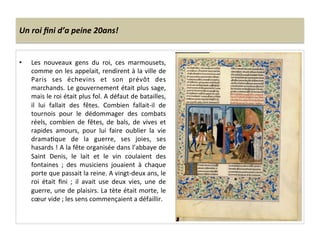 Un	
  roi	
  ﬁni	
  d’a	
  peine	
  20ans!	
  
•  Les	
   nouveaux	
   gens	
   du	
   roi,	
   ces	
   marmousets,	
  
comme	
  on	
  les	
  appelait,	
  rendirent	
  à	
  la	
  ville	
  de	
  
Paris	
   ses	
   échevins	
   et	
   son	
   prévôt	
   des	
  
marchands.	
  Le	
  gouvernement	
  était	
  plus	
  sage,	
  
mais	
  le	
  roi	
  était	
  plus	
  fol.	
  A	
  défaut	
  de	
  batailles,	
  
il	
   lui	
   fallait	
   des	
   fêtes.	
   Combien	
   fallait-­‐il	
   de	
  
tournois	
   pour	
   le	
   dédommager	
   des	
   combats	
  
réels,	
   combien	
   de	
   fêtes,	
   de	
   bals,	
   de	
   vives	
   et	
  
rapides	
   amours,	
   pour	
   lui	
   faire	
   oublier	
   la	
   vie	
  
dramaLque	
   de	
   la	
   guerre,	
   ses	
   joies,	
   ses	
  
hasards	
  !	
  A	
  la	
  fête	
  organisée	
  dans	
  l’abbaye	
  de	
  
Saint	
   Denis,	
   le	
   lait	
   et	
   le	
   vin	
   coulaient	
   des	
  
fontaines	
   ;	
   des	
   musiciens	
   jouaient	
   à	
   chaque	
  
porte	
  que	
  passait	
  la	
  reine.	
  A	
  vingt-­‐deux	
  ans,	
  le	
  
roi	
   était	
   ﬁni	
   ;	
   il	
   avait	
   use	
   deux	
   vies,	
   une	
   de	
  
guerre,	
  une	
  de	
  plaisirs.	
  La	
  tète	
  était	
  morte,	
  le	
  
cœur	
  vide	
  ;	
  les	
  sens	
  commençaient	
  a	
  défaillir.	
  
 