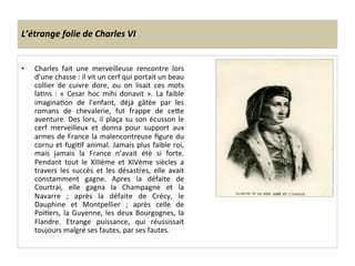 L’étrange	
  folie	
  de	
  Charles	
  VI	
  
•  Charles	
   fait	
   une	
   merveilleuse	
   rencontre	
   lors	
  
d’une	
  chasse	
  :	
  il	
  vit	
  un	
  cerf	
  qui	
  portait	
  un	
  beau	
  
collier	
   de	
   cuivre	
   dore,	
   ou	
   on	
   lisait	
   ces	
   mots	
  
laLns	
   :	
   «	
   Cesar	
   hoc	
   mihi	
   donavit	
   ».	
   La	
   faible	
  
imaginaLon	
   de	
   l’enfant,	
   déjà	
   gâtée	
   par	
   les	
  
romans	
   de	
   chevalerie,	
   fut	
   frappe	
   de	
   ceQe	
  
aventure.	
  Des	
  lors,	
  il	
  plaça	
  su	
  son	
  écusson	
  le	
  
cerf	
   merveilleux	
   et	
   donna	
   pour	
   support	
   aux	
  
armes	
  de	
  France	
  la	
  malencontreuse	
  ﬁgure	
  du	
  
cornu	
  et	
  fugiLf	
  animal.	
  Jamais	
  plus	
  faible	
  roi,	
  
mais	
   jamais	
   la	
   France	
   n’avait	
   été	
   si	
   forte.	
  
Pendant	
   tout	
   le	
   XIIIème	
   et	
   XIVème	
   siècles	
   a	
  
travers	
   les	
   succès	
   et	
   les	
   désastres,	
   elle	
   avait	
  
constamment	
   gagne.	
   Apres	
   la	
   défaite	
   de	
  
Courtrai,	
   elle	
   gagna	
   la	
   Champagne	
   et	
   la	
  
Navarre	
   ;	
   après	
   la	
   défaite	
   de	
   Crécy,	
   le	
  
Dauphine	
   et	
   Montpellier	
   ;	
   après	
   celle	
   de	
  
PoiLers,	
  la	
  Guyenne,	
  les	
  deux	
  Bourgognes,	
  la	
  
Flandre.	
   Etrange	
   puissance,	
   qui	
   réussissait	
  
toujours	
  malgré	
  ses	
  fautes,	
  par	
  ses	
  fautes.	
  	
  
	
  
 