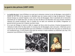 La	
  guerre	
  des	
  princes	
  (1407-­‐1435)	
  
•  La	
  rivalité	
  des	
  ducs:	
  Louis	
  d’Orléans	
  ne	
  visait	
  pas	
  la	
  sécession	
  comme	
  le	
  duc	
  de	
  Bretagne,	
  mais	
  plutôt	
  la	
  
tutelle	
   de	
   son	
   frère	
   et	
   du	
   royaume	
   en	
   aQendant	
   que	
   ses	
   neveux	
   soient	
   en	
   âge	
   de	
   gouverner.	
   Chaque	
  
dossier	
  évoque	
  au	
  conseil	
  l’oppose	
  a	
  son	
  oncle,	
  le	
  duc	
  de	
  Bourgogne.	
  Dans	
  la	
  paralysie	
  de	
  la	
  monarchie	
  
entrainée	
  par	
  la	
  rivalité	
  des	
  ducs,	
  la	
  reine,	
  les	
  ducs	
  de	
  Berry	
  et	
  de	
  Bourbon	
  ainsi	
  que	
  d’autres	
  membres	
  
inﬂuents	
   du	
   conseil	
   tentèrent,	
   avec	
   le	
   souLen	
   du	
   roi	
   dans	
   ses	
   moments	
   de	
   lucidité,	
   d’organiser	
   un	
  
gouvernement	
  qui	
  pourrait	
  s’imposer	
  aux	
  ducs	
  rivaux.	
  	
  
•  A	
  la	
  mort	
  de	
  Philippe	
  le	
  Hardi	
  en	
  1404,	
  le	
  rapport	
  de	
  force	
  entre	
  les	
  princes	
  s’inversa	
  brusquement	
  et	
  
radicalisa	
  la	
  luQe	
  entre	
  les	
  deux	
  parLs:	
  le	
  nouveau	
  duc	
  de	
  Bourgogne,	
  Jean	
  sans	
  peur,	
  n’était	
  plus	
  qu’un	
  
cousin	
  du	
  roi,	
  de	
  la	
  meme	
  généraLon	
  que	
  Louis	
  d’Orléans.	
  La	
  situaLon	
  de	
  Jean	
  sans	
  peur	
  au	
  conseil	
  du	
  roi	
  
ne	
  s’améliorant	
  pas,	
  il	
  n’eut	
  d’autre	
  choix	
  que	
  de	
  renoncer	
  a	
  toute	
  ambiLon	
  ou	
  d’éliminer	
  son	
  rival.	
  Il	
  ﬁt	
  
assassiner	
  Louis	
  d’Orléans	
  a	
  Paris	
  en	
  1407.	
  
Jean	
  sans	
  peur	
  Assassinat	
  du	
  duc	
  d’Orléans	
  
 